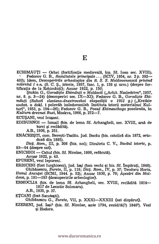 E
ECHIMAUTI Orhei (fartificatie medievard, bis. Sf. loan sec. XVIII).
c Fedorov G. B., Rezultatele principa/e ... (SCIV, 1954, nr. 2 p. 392
403); Idem, Descoperirile arheologice din R. S. S. Moldoveneasciá privind
mileniu/ I e.n. (S. C. S., istorie, 1957, fasc. 1, p. 159 si urm.) <despre for-
tificatia de la Eohimäuti); Armar 1922, p. 150;
tukin G., Gorodifte Ekimiluti y Moldavii (Arhit. Nasledstvo", 1957,
nr. 8. p. 3-24) (descoperiri sec. IXXI); Fedorov G. B. Gorodi.yte Eki-
nieluti. (Raboti slaviano-dnestrovskoi ekspediN v 1951 g.) (Kratkie
soobst. o dokl. i polevah issledovaniiah Instituta istorii materialnoi Kul-
turi.", 1953, p. 104-26); Fedorov G. B., Posad Ekimautkogo poseleniia, In
Ku/tura drevnei Rusi, Moskva, 1966, p. 272-7.
ECI.T$ANI, vez! Icusani.
EDIBURNOI Izmail (bis. de lemn Sf. Arhangheli, sec. XVIII, ars6 de
turci si recladit4).
A.B., 1936, p. 251.
ENACRETI, com. Beresti-Taz1.5u. jud. Bacáu (bis. catolicä din 1872, orto-
doxa din 1885).
Dict. Rom., III, p. 308 (bis. noi); Dimdtriu C. V., Bacaul istoric, p.,
93-94 (despre sat).
ENICHIOI Cahul (bis. Sf. Nicolae, 1800, refAcut1).
Anua.r 1922, p. 43.
EPURENI, vezi Iepureni.
ERBICENI (fost Itughiceni), jud. 130 (han vechi si bis. Sf. Imparati, 1848).
Ghibdnescu, Surete, II, p. 119; Dic. Rom., IV, p. 37; Teodoru Horia,
Hanu/ Ancutei (BCMI, 1944. p. 52); Anuar 1930, p. 79; Afezeiri din Mol-
dova, p. 191-193 (descoperirile arheologice).
ERMOCLIA (bis. de lemn Sf. Arhangheli, sec. XVIII, recladità 1814
1817 de Leontie Solonaru).
A.B., 1935, p. 37.
ETCANI (fost Sacotesti).
Ghibänescu G., Surete, VII, p. XXXIXXXIII (sat dispärut).
EZERENI, jud. Iasil (bis. Sf. Nicolae, ante 1794, rezidità(?) 18462). Vezi
si Hodora.
www.dacoromanica.ro
 