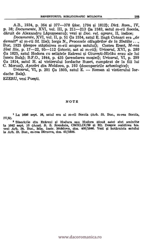 REPERTORIUL BIBLIOGRAFIC MOLDOVA 285
A.B., 1934, p. 364 §i 377-378 (doc. 1794 §i 1812); Dict. Rom., IV,
p. 38; Documente, XVI, vol. III, p. 211-213 (la 1583, satul m-rii Socola,
aruit de Alexandru Ldpu§neanu); vezi 0 Doc. rel. agrare, II, indice;
Documente, XVI, vol. II, p. 51 <la 1554, satul E. Ruga Cotnari era de
demult" al m-rii Sf. Ilie); Iorga N., Procesele calugarilor de /a S'Entine ...,
Buc, 1925 (despre stApinirea m-trii asupra satului); Costea Erast, M-rea
Sint Ilie, p. 17-22, 95-112 Ostoric, sat al m-rii); Uricaru/, XVI, p. 280
<la 1825, satul Hodora cu selistele Ezdreni §i Giuresti-HirlAu erau ale lui
Iancu BaLO; B.F.O., 1844, p. 435 (arendarea mosiei); TJricaru/, VI, p. 299
<la 1814, satul H. al vistierului Iordache Ruset, cumparat de la fiii lui
C. Moruzi), .A$eztiri din Moldova, p. 193 (descoperirile arheologice);
Uricarul, VI, p. 201 Qa 1805, satul E. Romem al vistierului Ior-
dache Bals).
EZERU, vezi Puesti.
NOTE
1 La 1695 sept. 16, satul era al m-rii Socola (Arh. St Buc., m-rea Socola,
IV/6).
2 Biserkile din Ezareni si Hodura sau Hodora (doua sate) sint amintite
la 1842 sept. 10 (Acad. R. S. Romania, CMXLIX/29 si 32). Despre rezidirea bis.
vezi Art. &t. Buc., Min. Instr. Moklova, dos. 408/1646. Vezi si hotärnicia satului
la Arh. St. Buc m-rea BErnova, dos. 65/1686.
www.dacoromanica.ro
 