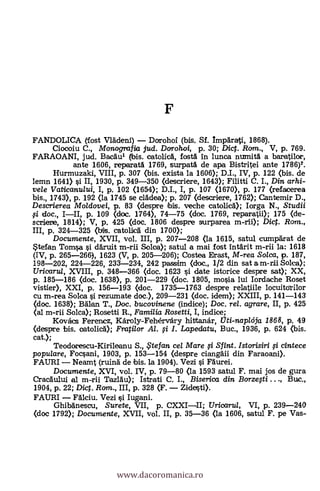 FANDOLICA (fost Vladeni) Dorohoi (bis. Sf. Imparati, 1868).
Ciocoiu C., Monografia jud. Dorohoi, p. 30; Dic. Rom., V, p. 769.
FARAOANI, jud. Bacaui (bis. catoliza, fostá in lunca numita a baratilor,
ante 1606, reparatá 1769, surpatá de apa Bistritei ante 1786)2.
Hurmuzaki, VIII, p. 307 (bis. exista la 1606); D.I., IV, p. 122 (bis. de
lemn 1641) si II, 1930, P. 349-350 (descriere, 1643); Filitti C. I., Din arhi-
vele Vaticanu/ui, I, p. 102 (1654); D.I., I, p. 107 (1670), p. 177 (refacerea
bis., 1743), p. 192 (la 1745 se cladea); p. 207 (descriere, 1762); Cantemir D.,
Descrierea Moldovei, p. 83 (despre bis. veche catolicA); Iorga N., Studii
fi doc., III, p. 109 (doc. 1764), 74-75 (doc. 1769, reparatii); 175 (de-
scriere, 1814); V, p. 425 (doc. 1806 despre surparea m-rii); Dict. Rom.,
III, p. 324-325 (bis. catolica din 1700);
Documente, XVII, vol. III, p. 207-208 (la 1615, satul cumparat de
Stefan Toma i daruit Solea); satul a mai fost intArit m-rii la: 1618
(IV, p. 265-266), 1623 (V, p. 205-206); Costea Erast, M-rea Solca, p. 187,
198-202, 224-226, 233-234, 242 passim (doc., 1/2 din sat a m-rii Solea);
Uricarul, XVIII, p. 348-366 (doc. 1623 si date istorice despre sat); XX,
p. 185-186 (doc. 1638), p. 201-229 (doc. 1805, mosia lui Iordache Roset
vistier), XXI, p. 156-193 (doc. 1735-1763 despre relatiile locuitorilor
cu m-rea Solca i rezumate doc.), 209-231 (doc. idem); XXIII, p. 141-143
(doc. 1638); Balan T., Doc. bucovinene (indice); Doc. rel. agrare, II, p. 425
(al m-rii Solca); Rosetti R., Familia Rosetti, I, indice;
Kovács Ferenez, Károly-Fehérvary hittanár, Oti-napleda 1868, p. 49
(despre bis. catolicA); Fratilor Al. i I. Lapedatu, Buc., 1936, p. 624 (bis.
cat.);
Teodorescu-Kirileanu S., .. te fan cel Mare i Sfint. Istorisiri i cintece
populare, Focsani, 1903, p. 153-154 (lespre ciangäii din Faraoani).
FAURI Neamt (ruina de bis. la 1904). Vezi i Faurei.
Documente, XVI, vol. IV, p. 79-80 (la 1593 satul F. mai jos de gura
CracAului al m-rii Tazlau); Istrati C. I., Biserica din Borzegi Buc.,
1904, p. 22; Di. Rom., III, p. 328 (F. Zidesti).
FAURI Falciu. Vezi i Iugani.
Ghibanescu, Surete, VII, p. CXXIII; Uricaru/, VI, p. 239-240
(doc 1792); Documente, XVII, vol. II, p. 35-36 (la 1606, satul F. pe Vas-
www.dacoromanica.ro
 