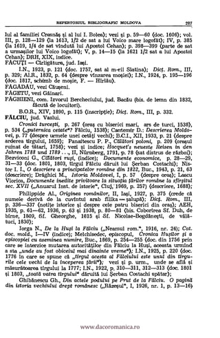REPERTORIUL 13D3LIOGItAFIC MOLDOVA 287
lui al familiei CrasnAq. si al lui I. Bolea); vezi si p. 59-60 (doc. 1606); vol.
III, p. 128-129 (la 1613, 1/2 de sat a lui Voico mare logolät); IV, p. 385
(la 1619, 1/4 de sat vinduti. lui Apostol Cehan); p. 398-399 (parte de sat
a urmasilor lui Voico logofAt); V, p. 14-15 (la 1621 1/2 sat a lui Apostol
Cehan); DRH, XIX, indice.
FACUTI - eirligAtura, jud.
I.N., 1923, P. 121 (doc. 1757, sat al m-rii Slatina); Dict. Rom., III,
p. 329; Al.R., 1832, p. 64 (despre vInzarea mosiei); I.N., 1924, p. 195-196
(doc. 1817, schimb de mosie, F. - Hirldu).
FAGADAU, vezi CAuseni.
FAGETU, vezi GAinari.
FAGHIENI, com. Izvorul Bercheciului, jud. BacAu (bis. de lemn din 1832,
fAcutA de locuitori).
B.O.R., XIV, 1890, p. 115 (inscriptie); Dict. Rom., III, p. 332.
FALCIU, jud. Vaslui.
Cronici turcepi, p. 267 (oras cu biserici mari, ars de turci, 1538),
p. 534 (puternica cetate"? FAlciu, 1538); Cantemir D.: Descrierea Moldo-
vei, p. 77 (despre urmele unei cetAti vechi); B.C.I., XII, 1933, p. 21 (despre
arderea tIrgului, 1659); Panaitescu P. P., Maori polcmi, p. 209 (orasul
ruinat de tiitari, 1758); vezi i indice; Hacquet's neueste Reisen in den
Jahren 1788 und 1789 . . II, Niirniberg, 1791, p. 78 (sat distrus de rAzboi);
Bezviooni G., Cárdtori rufi, (indice); Documente economice, p. 28-29,
31-33 (doc. 1801, 1803, ttrgul FAlciu dAruit lui Serban Costachi); Nis-
tor I. I., 0 descriere a principatelor rorrulne din 1822, Buc., 1943, p. 21, 63
(descriere); DrAghici M., Istaria Moldovei, I, p. 57 (despre oras); Lascu
Viorica, Documente inedite privitoare la situatia tärilor romdne la sfillitul
sec. XVII (Anuarul Inst. de istorie", Cluj:1969, p. 257) (descriere, 1688);
Philippide Al., Originea romilnilor, II, Iasi, 1927, p. 375 (crede ca
numele derivA de la cuvintul arab ftlika salud); Dict. Rom., III,
p. 336-337 (notite istorice i despre cele patru biserici din oras); AEH,
1935, p. 61-62, 1936, p. 63 si 1938, p. 80-81 (bis. Cobortrea Sf. Duh, de
birne, 1809, Sf. Gheorghe, 1615 si Sf. Nicolae-Bogddnesti, de vA1A-
tuci, 1830);
Iorga N., De la Hui la Rilciu (Neamul rom.", 1916, nr. 24); Cat.
doc. mold., I-IV (indice); Melchisedec, episcopul, Cronica Husilor $i a
episcopiei cu aseminea numire, Buc., 1869, p. 254-255 (doc. din 1756 prin
care se interzice mutarea a.utoritAtilor din Fälciu la Hu.si, aceasta urmind
a sta uncle au fost obiceiul mai dinainte vreme"); I.N., 1925, p. 220 (doc.
1776 in care se apune cA tirgul acesta al Fälciului este unul din tirgu-
rile cele vechi de la inceperea Ned"); vezi si p. urm., unde se aflA
mäsurdtoarea tIrgului la 1777; I.N., 1922, p. 310-311, 312-313 (doc. 1801.
si 1803, toatd vatra tirgidui" daruitA lui erban Costachi spAtar);
Ghiblnescu Gh., Din actele podului pe Prut de la Fälciu. O paginä
din istoria vechiului drept romdnesc (RAzesul", I, 1926, nr. 1, p. 13-16)
www.dacoromanica.ro
 