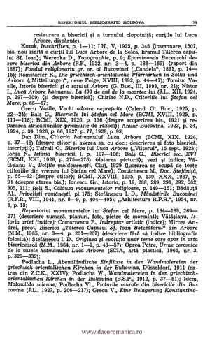 REPERTORILTL BIBLIOGRAFIC MOLDOVA 29
restaurare a bisericii si a turnului clopotnita; curtile lui Luca
Arbore, disparute).
Kozak, Inschriften, p. 1-11; I.N., V, 1925, p. 345 (Insemnare, 1507,
bis. nou zidita a eurtii lui Luca Arbore de la Solea, hramul 'Melva capu-
lui SI. loan); Werenka D., Topographie, p. 9; Epaminonda Bucevschi de-
spre biserica din Arbore (F.F., 1932, nr. 3-4, p. 188-189) (raport din
1887); Fondul religionariu gr. or. al Bucovinei (Candela", 1891, p. 14-
15); Romstorfer K., Die griechisch-orientalische Pfarrkirken in Solka und
Arbora (Mitteilungen", neue Folge, XVIII, 1892, p. 44-47); Tomiuc Va-
sile, Istoria bisericii 0 a satului Arbora (G. Buc., III, 1893, nr. 21); Nistor
I., L21.02 Arbore hatmanui. La 400 de ani de la moartea lui (J.L., XII, 1924,
p. 297-309) (si despre biserica); Chiriac N.D., Ctitorii/e /ui te fan ce/
Mare, p. 66-67;
Grecu Vasile, Vechi odoare nepretuite (Calend. Gl. Buc., 1925, p.
22-24); Bals G., Bisericile lui .Ftefan cel Mare (BCIVII, XVIII, 1925, p.
111-118); BCMI, XIX, 1926, p. 136 (despre acoperirea bis., 1921 si re-
pararea stricaciunilor pricinuite de razboi); Anuar Bucovina, 1923, p. 34,
1924, p. 34, 1926, p. 66, 1927, p. 77, 1928, p. 93;
Dan Dim., Ctitoria hatmanului Luca Arbare (BCMI, XIX. 1926,
p. 37-46) (despre ctitor si averea sa, cu doc.; descrierea s'i foto biserica,
inscriptii); Tafrali O., Biserica lui Luca Arbore (Viitorul", 15 sept. 1928);
larga N., Istoria bisericii, I, p. 107-1108; Bals G., Riserici sec. XVI
(BCMI, XXI, 1928, p. 275-276) (datarea picturii); vezi si indice; VA-
täsianu V., Boltile rnadovenesti, Cluj, 1929 (lucrarea se ocupa de toate
ctitoriile din vremea lui Stefan cel Mare); Costachescu M., Doc. ,Ftefänitd,
p. 55-62 (despre ctitor); BCMI, XXVIII, 1935, p. 139, XXX, 1937, p.
91 (clespre starea bis.); Ionescu Gr., Istoria, p. 19, 288, 289, 291, 292, 302,
305, 311; Reli S., Caduza monumentelor religioase, p. 149-151; Badauta
Al., Privelifti rorrulnefti, p1.175; Stefänescu I. D., Mantistirile Bucovinei
(R.F.R., VIII, 1941, iu.. 8-9, p. 404-405); Arhitectura R.P.R.", 1954, nr.
8, p. 18;
Repertoriul monumentelor lui .Ftefan cel Mare, p. 184-189, 269-
271 (descriere sumara, planuri, foto, pietre de mormint); Vatasianu, Is-
toria artei (indice); Comarnescu P., Indreptar artistic (indice); Mircea An-
drei, preot, Biserica Mena Capului Sf. Ioan Botezeitorula din Arbore
(M.M., 1965, nr. 3-4, p. 201-207) (clescriere fart sa indice bibliografia
folosita); Stefanescu I. D., Originea # evolutia unor teme care apar in arta
bisericeascti (M.M., 1964, nr. 1-2, p. 43-57); Oprea Petre, Urme ceramice
de la casele hatmanului Luca Arbore (SCIA, arta plastica, 1965, nr, 2,
p. 329-332);
Podlacha L., Abendllindische Einfliisse in den Wandmalereien der
griechisch-orientalischen Kirchen in der Bukovina, Diisseldorf, 1911 (ex-.
tras din Z.C.K., XXIV); Podlacha W., Wandmalereien in den griechisch-
orientalischen Kirchen in der Bukovina (B.S.P., 1912, P. 37-51); Idem,
Malowilda scienne; Podlacha VI., Picturile murole din bisericile din Bu-
covina (J.L., 1927, p. 206-217); Grecu V., Eine Belagerung Konstantino-
www.dacoromanica.ro
 