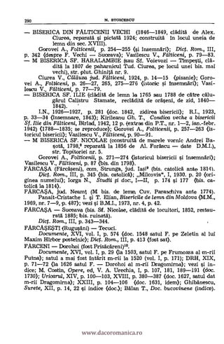BISERICA DIN FALTICENII VECHI (1846-1849, cláditä
Ciurea, reparatä si pictatá. 1924; construità in locul uneia de
kmn din sec. XVIII).
Gorovei A., Folticenii, p. 254-255 (si insemnári); Dic. Rom., IH,
p. 342 (despre F. Vechi Suceava); Vasilescu V. Fdlticeni, p. 79-83.
M BISERICA SF. HARALAMBIE (sau Sf. Voievozi nmpesti, clà-
ditä la 1807 de paharnicul Tud. Ciurea, pe locul unei bis. mai
vechi), str. plut. Ghinitä nr. 9.
Ciurea V., aikluza. jud. Yd/ticeni, 1924, P. 14-15 (pisanie); Goro-
vei A., Folticeni, p. 26-27, 265, 275-276 (istorie si inserrmäri); Vasi-
Iescu V., Fcllticeni, p. 77-79.
BISERICA SF. ILIE (cládith de lemn la 1765 sau 1788 de cátre cälu-
gárul Calistru Stamate, recládità de oräseni, de zid, 1840
1842).
I.N., 1926-1927, p. 281 (doc. 1842, zidirea biserR.I., 1923,
p. 33-34 (Insemnare, 1843); Kirileanu Gh. T., Conclica veche a bisericii
Sf.. Ilie din Fdlticeni, Birlad, 1942, 12 p. (extras din P.T., nr. 1-2, ian.-febr.
1942) (1788-1835; se reproduce); Gorovei A., Folticenii, p. 257-263 (is-
toricul bisericii); Vasilescu V., Fdlticeni, p. 90-91.
M BISERICA SF. NICOLAE (construitä de miarele vornic Andrei Ba-
sota, 1798,8 reparatä la 1856 de Al. Foräscu date D.M.I.),
str. Topitoriei nr. 5.
G-orovei A., Folticenii, p. 271-274 (Istoricul bisericii si insemnäri);
Vasilescu V., Flilticeni, p. 87 (bis. din 1798).
FARCA*A (FArcäseni), com. Strunga, jud. Iasi8 (bis. catolicd ante 1814).
Dict. Rom., III, p. 345 (bis. catolicA); Milcovia", I, 1930. p. 20 (ori-
grinea numelui); Iorga N., Studii fi doc., III, p. 174 si 177 (bis. ca-
tolla la 1814).
FARCA*A, jud. Neamt (M bis. de lemn, Cuy. Parasohiva ante 1774).
Panait-Cristache I. si T. Elian, Bisericile de lemn din Moldova (M.M.,
1969, nr. 7-9, p. 487); vezi si B.M.I., 1973, nr. 4, p. 42.
FARC4A. Suceava (bis. Sf. Nicolae, claditä de locuitori, 1852, restau-
ratá 1885; bis. ruinatä).
Dict. Ram., III, p. 343-344.
FARCAV4TI (Rugusáni) Tecuci.
Documente, XVI, vol. I, p. 574 (doc. 1548 satul F. pe Zeletin al lui
Maxim Hirbor postelnic); Dic. Rom., III, p. 413 (fost sat).
FARCENI Dorohoi (fost Prisacáreni)10.
Documente, XVI, vol. I, p. 29 (la 1503, satul F. pe Frumoasa al m-rii
Putria); satul a mai fost intárit m-rii la 1520 (vol. I, P. 171); DRH, XIX,
p. 71-72 (la 1626 satul F. Dorohoi al m-rii Dragomirna); vezi si in-
dice; M. Costin, Opere, ed, V. A. Urechia, I, p. 107, 181, 189-191 «loc.
1730); Uricarul, XIV, p. 100-103, XVIII, p. 380-387 (doc. 1627, satul dat
m-rii Dragomirna); XXIII, p. 104-106 (doc. 1631, idem); Ghibänescu,
Surete, XII, p. 14, 22 §i indice (doc.); Mari T., Doc. bucovinene (indice).
290 N. STOICESCU
www.dacoromanica.ro
 