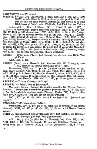 19*
REPERTORTUL BIBLIOGRAFIC IVIOLDOV A 291
FARTANESTI, vezi Firtanesti.
SCHITUL FATACIUNI (Adormirea, a doua jumatate a sec. XVII, ante
166711; ars de tätari la 1711, a ramas pustiu pina la 1752, cind
este refäcut de loan Bogdan hatmanul; fost metoh al m-rilor
Rachitoasa i Golia), satul Fintinele, fost Fätaciuni Tutova.
Antonovici I., Doc. birleídene, IV, p. 124-126 (doc. 1685), I,
p. 288-289 (insemnare despre refacerea schitului, 1752) si p. 291, 338;
I.N. IV 1924 p. 238 (mnsemnare, 1783); A.B., 1931, p. 86 si 199 (catagr,
1809) si 1932, p: 94 (despre izvodul din 1811); D.R., 1932, p. 31 Onsem-
nare, 1815); Schimb de schituri intre Go/ia fi Mera (A.B., 1932, ix 294)
(doc. 1812); Stoide C. A., Despre schitul Ftitificiune (Tutova) i despre sa-
tele Cernuesti si Praia (RIR, XIV, 1944, f. II, p. 200-217) (tsi doc.,
1661-1801); AEH, 1934. p. 62; 1935, P. 81, 1936, p. 87, 1938, p, 131 (bis.
de lemn din 1763); Doc, rel. agrare, II, p. 528 (sat al vornicului Manolachi
Bogdan); I.N., 1928, p. 149 (scutire de däri schit, 1687); St,oicescu, Dictio-
mar, p. 350-351 (despre fem. Bogdan, ctitora schitului).
FAUREI - Brad, com. Faurei, jud. Neamt (bis. de lemn din 1865). Vezi
Fauri.
AER, 1936, P. 100.
FAUREI (Fauri), com. Garoafa, jud. Vrancea (bis. Sf. Gheorghe, ante
1809, distrusa in timpul razboiului 1916-1918).
Documente, XVI, vol. III, p. 453 (la 1590, seliste Anduta lui Bu-
ciurn mare vornic); A.B., 1931, P. 186 (cat. 1809); Dic. Rom., III, p. 346,
AEH. 1936, p. 218; Rosetti R., Familia Rosetti, I, indice; RIAF, XVI, 1922,
p. 60-61 (Ion Pruncu dà satul schimb lui Zoe Moruzi); Doc. rel. agrare,
1I, indice (F. - Vastui); Milo:Ma", I, 1930, p. 20 (originea numelui).
FAURENI - Tutova (Coroestii de Sus)12.
FAURE.STI - Falciu. Vezi i 5chiopeni13.
1VIarinescu Iulien, Extrase din condica mo§iilor /ui Teodor Rosetti-
Solescu. II. Documente basarabene fillciene, putnene etc. (B.C.I. VII, 1928,
p. 5-13) (condicà de zapisele mosiei Fauresti, 1583-1799); Iorga N., Stu-
dii i doc., XVI, p. 389-391 (1/2 din sat al Tam. Donici);
B.C.I., VIII, p. 87 (la 1765, satul F. - Iasi al lui $tefan Ruset
logofat).
FEDELESANI (Fedeleseni) - }Erlau14.
Documente, XV, p. 149 <la 1491, satul era el urmasilor lui Bratul
viteazul); XVII, vol. IV, p. 145 (la 1617, 1/2 de sat a lui Nestor Ureche
vornic).
SCHITUL FEDELESENI (sec. XVIII, ante 1747, fost metoh al ep. Roman)15
com. Strunga, jud. Iai. Vezi si precedentul.
A.B., 1931, p. 175 (la 1809, bis. Sf. Nicolae); Dict. Rom., III, p. 347;
AER, 1936, p. 115 <bis. de lemn); Cristea Al.. Episcopia Roman, p. II,
anexe (doc. 1747); Uricarul, XIX, p. 32-38 (hotArnicie, 1766, F. - Ro--
www.dacoromanica.ro
 