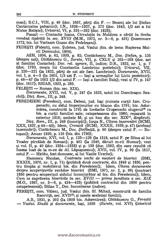 292 N. STOICESCU
man); B.C.I., VIII, p. 46 (doc. 1667, parti din F. - Neamt ale lui Stefan
Cantacuzino paharnic); I.N., 1926-1927, P. 272 (doc. 1643, 1/2 sat a lui
Nistor Batiste); Uricarul, VI, p. 331-332 (doc. 1825);
Panait - Cristache Ioana, Circulatia in Moldova a ceirtii in. limba
romdna tiparita in sec. XVIII (M.M., 1972, nr. 5-6, p. 431) (insemnare
1772, bis. lui Varlaam Gozan din Fedeleseni).
FEDESTI (Fidesti), com. Suletea, jud. Vaslui (bis. de lemn Nasterea Mai-
cii Domnului, 1804).
AEH, 1934, p. 62, 1935, p. 82; Costachescu M., Doc. Çtefan, p. 135
(despre sat); Ghibanescu G., Surete, VII, p. CXLV si 165-168 (doc. sat
al familiei Costache); Doc, rel. agrare, II, indice; D.R., 1932, lu-. 1, p. 7
OK. 1793, mosia lui Constantin Lambrino postelnic); Uricarul, VII,
p. 220-221 <la 1822, parti de sat ale fam. Lambrino); Documente, XVII,
vol. I, p. 4-5 (la 1601, 1/3 sat F. - Iai a urmasilor lui Liciu postelnic);
P. 46-47 (la 1602 1/2 din satul F. - Iai a familiei Ba1s); vezi i IV, p. 147
(doc. 1617); RSIAB, 1933, p. 285.
FELESTI - Roman (bis. sec. XIX).
Documente, XVII, vol. V, p. 247 (la 1623, satul lui Dumitrasco Sea-
chi); Diet. Rom., III, p. 348.
FEREDEIENI (Feredeni), com. Deleni, jud. Iai (ruinele curtii fam. Cru-
penschi, cu zidul imprejmuitor cu blazon din 1791; bis. Ador-
mirea, construita la 1791 de Iordache Crupenschi slugeruP6 ca
bis, a curtii familiei sale; catapeteasma din 1800; reparata
exterior 1916; ambele M; si un han din sec. XIX", clisparut).
Dict. Ram., III, P. 349 (inscriptii); Iorga N., Citeva insemndri (BCMI,
XXX, 1937, p 44-45); Idem, Cronicd (BCMI, XXXII, 1939, p. 47) (aceleasi
insemnari); Costachescu M., Doc. $teftinird, p. 60 <despre satul F. - Bo-
tosani); Anuar 1930, p. 116 <bis. din 1790);
Documente, XVI, vol. I, P. 125-126 (la 1518, satul F. pe Sitna al lui
Toader pircalab de Rcrman); p. 401 (1a 1540, däruit m-rii Humor); vezi
si vol. II, p. 40 (doc. 1554-1555) si p. 159 (doc. 1562, din care rezulta ea
fusese luat de la m-re de Al. Lapusneanu); XVII, vol. IV, p. 99 (la 1617,
satul F. - Hîirlàu, fost domnesc, al lui Vasile Ureche);
Stoicescu Nicolae, Contracte vechi de megeri de biserici (BMI,
XXXIX, 1970, nr. 1, p. 71) (publica +loud contracte, din 1849
tru tîmpla i mobilierul bis. din Feredeieni); Idem, Citeva documente
despre acoperiprile vechilor biserici (BMI, 1971, nr. 2, p. 66) (contract
1850 pentru acoperisul zidului inconjurator al bis. din Feredeieni); Idem,
Cum se zugraveau bisericile in sec. XVIII - prima jumatate a sec. XIX
(M.O., 1967, nr. 5-6, P. 424-425) (public& contractul din 1800 pentru
catapeteasma); Balan T., Doc. bucovinene (indice).
FERESTI, com. Valeni, jud. Vaslui (bis. Sf. Mihail, construita de familia
Racovita, sec. XVII18; i casele aceleiasi
A.B., 1931, p. 202 (la 1809 bis. Adocrmirea); Ghibanescu G., Feregii
Vaslui. Studii O. documente, Iasi, 1926 (Surete, vol. XVI) Ostoricul
www.dacoromanica.ro
 