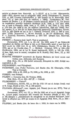 REPERTORIUL BIBLIOGRAFIC MOLDOVA 293
satului i despre fam. Racovità, p. IXLIV si p. 1-144 (documente,
1400-1831, printre care si catagrafii 1820, 1831); Ghibänescu G., Surete,
VIII, p. 329; Cronica Ghiculestilor, p. 285 <casele lui D. Racovit0; Dict.
Ram., III, p. 349-350 (bis. de valatuci, c. 1800); Costkhescu M., Doc.
inainte de te fan, I, p. 35 (despre numele satului); Bulat T. G., Un proces
imptirtirea averilor bcrierilor Rostitegi (A.B., 1936, p. 111) (din 1808,
bis. si ()as& la Feresti); AEH, 1934, p. 77, 1935, p. 103, 1936, p. 114; 1938,
p. 179 (bis. din 1898 si bis. de valatuci Adormirea, 1800 sau 1840); Doc.
rel. agrare, II, p. 233 (al lui Radu Racovitä paharnic); Ghilbänescu, Surete,
VIII, p. 285 (parte de sat al lui I. Cehan); Uricarril, XVI, p. 299 si urm.
(doc. 1753); Antonovici I., M-rea Floregi, p. 26-47 (hotknicie, 1801,
F. Tutova); Stoicescu, Dictionar, p. 430-433 (despre fam. Racovità,
sec. XVII).
FETESTI Suceava (jud. Iasi?). Vezi i urmAtorul.
Documente, XVI, vol. I, p. 40-42 (la 1503, satul F. pe Dobrovät
cumpkat de Stefan cel Mare si dat m-rii Ddbrovät); satul a mai fost in-
tärit m-rii la: 1560 (vol. II, p. 147); Ghibanescu, Surete, IV, p. 284 (la
1653, sat al lui Contas clac, F. l'Au); Uricarul, XVI, p. 336-350
(hotknicie, 1804, sat al lui R. Roset hatrnanul); XXII, p. 125 (la 1792,
al fam. Bals, scos la mezat, cumparat de R. Ruset); Dict. Ram., III, p. 352
(F. Iasi).
SCHITUL FETWII° (construit de Scarlat Miclescu pe locul unuia mai
vechi), com. Adincata, jud. Suceava.
Dict. Rom., III, p. 352 (schit nelocuit); Botosanii in 1832. Schitd mo-
nograficii, p. 49.
FETINGHESTI, vezi Fitinghesti.
FICHITESTI, com. Podul Turcului, jud. BaCau (bis. Sf. Gheorghe, 1763).
Vezi si Coroesti.
AEH, 1934, p. 60, 1935, p. 79, 1936, p. 84, 1938, p. 127.
FIDESTI, vezi Fedesti.
FILESTI Covurlui (bis. Sf. Treime, 1852).
Dict. Rom., III, p. 356-357 (F. Calica).
FILIMONESTI Vaslui2°
Ghibanescu, Surete, VII, p. 270 (la 1721 1/4 sat al Anitei Jora); vezi
si N. Iorga, Studii $i doc., VI, p. 160 passim.
FILIOARA (Hilioara)21, com. Agapia, jud. Neamt (m-re sec. XVI). Vezi
m-rea Agapia.
Documente, XVI, vol. III, p. 184 (la 1582 sat al m-rii Agapia); Iorga
N., Locuri putin cunoscute din cronica lui Neculce (Studii $i doc., III,
p. 38) (despre o mandstioard de calugarite ce s'a' chiama Hilioara", axis-
tentà la sfirsitul sec. XVI pe mosia m-rii Agapia); Dict. Rom., III, p. 358
359.
FILIPENI, jud. Bacau (bis. de lemn din c. 1810, in stare rea la 1890).
www.dacoromanica.ro
 