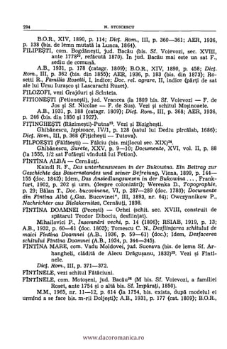 294 N. STOICESCU
B.O.R., XIV, 1890, p. 114; Dic. Rom., III, p. 360-361; AER, 1936,
p. 138 (bis. de lemn mutata la Lunca, 1864).
FILIPESTI, com. Bogdanesti, jud. Bacau (bis. Sf. Voievozi, sec. XVIII,
ante 177822, refacuta 1870). In jud. Bacau mai este un sat F.,
sediu de comuna'.
A.B., 1931, p. 178 (catagr. 1809); B.O.R., XIV, 1890, p. 458; Dic.
Rom., III, p. 362 (bis. din 1855); AER, 1936, P. 183 (bis. din 1873); Ro-
setti R., Familia Rosetti, I, indice; Doc, rel. agrare, II, indice (pä'rti de sat
ale lui Ursu Iurasco i Lascarachi Ruset).
FILOZOFI, vezi Grajduri i Scinteia.
FITIONESTI (Fetionesti), jud. Vrancea (la 1809 bis. Sf. Voievozi F. de
Jos si Sí. Nicolae F. de Sus). Vezi i schitul Mosinoaele.
A.B., 1931, p. 188 (catagr. 1809); Dic. Rom., III, p. 368; AER, 1936,
p. 246 (bis. din 1850 si 1927).
FITINGHESTI (Razimesti)-Putna23. Vezi i Bizighesti.
Ghibanescu, Ispisoace, IV/1, p. 128 (satul lui Dediu pircalab, 1686);
Dict. Rom., III, p. 368 (Fitichesti Tutova).
FILFOESTI (Falfaesti) Falciu (bis. mijlocul sec. XIX)24.
Ghibanescu, Surete, XXV, p. 9-10; Documente, XVI, vol. II, p. 88
(la 1555, 1/2 sat Fofaesti vinduta lui Fetion).
FINTINA ALBA Cernauti.
Kaindl R. F., Das unterhanswesen in der Bukowina. Ein Beitrag zur
Geschichte das Bauernstandes und seiner Befreiung, Viena, 1899, p. 144
155 (doc. 1842); Idem, Das Ansiedlungswesen in der Bukowina . , Frank-
furt, 1902, p. 202 si urm. (despre colonizan); Werenka D., Topographie,
p. 29; Bdlan T., Doc. bucovinene, VI, p. 287-289 (doc. 1780); Documente
din Fintina Alba (Gaz. Bucovinei", III, 1893, nr. 64); Owczynnikow P.,
Nachrichter aus Bielakernitza, Cernäuti, 1898.
FINTINA DOAMNEI (Pecesti) Orhei (schit. sec. XVIII, construit de
spätarul Teodor Dibociu, desfiintat).
Mihailovici P., Insemnari vechi, p. 14 (1806); RSIAB, 1919, p. 13;
A.B., 1932, p. 60-61 (doc. 1803); Tomescu C. N., Desfiintarea schitului de
maici Fintina Doamnei (A.B., 1936, p. 59-61) (doc.); Idem, Desfacerea
schitului Fintina Doamnei (A.B., 1934, p. 344-345).
FINTINA MARE, com. Vadu Moldovei, jud. Suceava (bis. de lemn SÍ. Ar-
hangheli, cladita de Alecu Dragusanu, 1832)25. Vezi i Find-
nele.
Die. Rom., III, p. 371-372.
FINTINELE, vezi schitul Fataciuni.
FINTINELE, com. Motoseni, jud. Bacau26 (M bis. Si. Voievozi, a familiei
Roset, ante 1754 si o altA bis. Sf. Imparati, 1850).
M.M., 1965, nr. 11-12, p. 614 (la 1754, bis. exista, dupa modelul ei
urmind a se face bis. m-rii Doljesti); A.B., 1931, p. 177 (cat. 1809); B.O.R.,
www.dacoromanica.ro
 