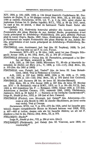 XIV, 1890, p. 106; AER, 1936, P. 134 (douà biserici); Costachescu M., Doc.
inainte de te fan, II, p. 59 (despre nume); Dic. Rom., III, p. 378 (bis. din
1786 si caste»; Documente, XVII, vol. V., p. 6 (la 1621, satul vindut de
jupineasa Goioae lui D. Stefan logordt); B.C.I., VIII, p. 89 (la 1767, satul,
Cu casà si bis. de plate& e lasat de hatmanul Vasile Ruset fiului sat'
Las carache);
<Soutzo N.>, Hotarnicia hotarului partilor din Luncani ale moOei
Fontanelele din plasa Bistrita de sus, judetul Bactiu, pro prietatea d-nei
Lucia principesei de SchönburgWaldenburg. Din gura piriu/ui Pietrosu
pinifi la Lacul Negru, Bacdu, 1887; Idem, Hotdrnicia siliscelor Malul ltesci
Partanesci ale moOei Fontanelele din plasa Bistrita de sus, judetu Ba-
eau, pro prietatea d-nei Lucia principesti de SchönburgWaldenburg, Ba-
call, 1887.
FINTINELE, com. Andrieseni, jud. Iasi (bis. Sf. Imparati, 1828). In jud.
Iasi mai este un sat F. in com. Focuri.
Documente, XIVXV, p. 56 (doc. 1426, satul lui pan Giurgiu
gaci); Anuar 1930, p. 84; Dict. Rom., III, p. 375 <F.Cioara>.
FINTINELE (Stirceni) Putna (bis. Sf. Paraschiva, presupusg a lui Ste-
fan oel Mare, existentà la 1809).
A.B., 1931, p. 189 <cat. 1809); Mironescu VI., M-rile i bisericile
temeiate de $tefan cel Mare (J.L., V, 1908, p. 116-117); Dict. Rom., III,
p. 375 (bis. din 1851 si 1865).
FINTINELE, com. Puiesti, jud. Vaslui27 (bis. de lemn SI. loan Botezà-
torul, 1802). Vezi i Fataciuni i Croitori.
A.B., 1931, p. 197 (cat. 1809); AEH, 1934, p. 59, 1935, p. 77, 1936,
p. 81-82, 1938, p. 121-122; Dict. Rom., III, p. 375 (satul fost Croitori).
FINTINELE, jud. Suceava (M bis. de lemn Sf. Nicolae-Bänesti).
Dict. Rom., III, p. 374; Anuar 1909, p. 327 <bis. de lemn SI. Nicolae
sec. XVI B. Botosani); vezi i B.M.I., 1972, nr. 2, p. 39-59; S.C..,
1943, p. 463 (mentiune bis. F. Botosani, 1836); Anuar 1930, p. 115 (bis.
Adormirea a familiei Canano, 1791, reparata 1845, 1926); Ghibänescu,
Ispisoace, 111/2, p. 29 (satul F. Suceava al lui Iordache Cantacuzino)23;
Iorga N., Studii ;1 doc., XXI, p. 195 (sat al fam. Canano).
FINTINELE (Fintini), com. Nicoresti, jud. Galati" (bis. AdormireaCe-
nusa i alta facutà la 1851 de Zamfir Sandulescu, pe locul uneia
mai vechi). Vezi i Cenusa.
Documente, XVII, vol. V, p. 275-276 (la 1624, satul lui Ianache pos-
telnic); despre cumparaturile !acute de Nicoard hatman vezi DRH, XIX,
p. 467-469 si indice; despre cele ale lui Ianache ibidem; un alt sat F.
dispdrut a fost Intin. Fälciu; Dict. Rom., III, p. 375.
FIRLOESTIBacau3°
Iorga N., Studii i doc., VII, p. 284 si urm. <doc.).
FIRTANESTI (FA'rtanesti), jud. Galati (bis. SI. Voievozi, ante 1809, re-
construitA).31
REPERTORML BIBLIOGRAFIC MOLDOVA 295
www.dacoromanica.ro
 