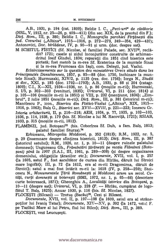 296 N. STOICESCU
A.B., 1931, p. 194 (cat. 1809); Beldie I. C., Peci-uri" de distitorie
(NRL, V, 1912, nr. 25-26, P. 409-411) (din sec. XIX, de la preotul din F.);
Dic. Rom., III, p. 380; Beldie I. C., 1VIonografia parohiei Firttine,sti din
jud. Covurlui (Albina", 1915-1916, p. 272-279, 349-354, 429-437);
Antonovici, Doc. birleidene, IV, p. 90-91 si urm. (doc. despre sat>.
M SCHITUL FISTICI (Sf. Nicolae, al familiei Palade, sec. XVI132, recla-
dit? 1721; casele si zidul Inconjurator construite de arhiman-
dritul Iosif Gindul, 1834; reparatii din 1851 clnd biserica este
pictatd; fost metoh la m-rea Sf. Ecaterina de la muntele Sinai
si la m-rea Frumoasa din Iasi), com. Delesti, jud. Vaslui.
Eclaircissements sur la question des monastères G-recs situ& dans les
Principautés Danubiennes, 1857, p. 85-88 (doc. 1750, inchinare la mun-
tele Sinai); Hurmuzaki, XIV/2, p. 1135 (rez. doc. 1756); Iorga N., Studii
.,st doc., XXI, p. 185 (doc. 1792-1793); A.B., 1931, p. 88 si 204 (catagr.
1809); C.I., X-XII, 1934-1936, nr. 1, p. 86 (mosiile m-rii); Hurmuzaki,
S. 1/5, p. 302-303 (venituri, 1835); Uricarta, VI, p. 211 (doc. 1814) si
p. 105-106 (mosiile m-rii la 1851) si. VIII, p. 232 (mentiune, 1834); Zim-
brul", 2 iulie 1851 (nosiile m-rii); Dict. Rom., III, p. 381 Ostoricul m-rii);
Manolescu P., icon., Biserica din Fistici-Vaslui (Albina", XIX, 1915-
1916, p. 1063); Bals G., Biserici sec. XVII-XVIII, p. 221-223; Ionescu Gr.
Istoria arhitecturii, II, p. 216-218; AEH, 1934, p. 77, 1935, p. 102-103,
1936, p. 114, 1938, p. 179 (bis. Sf. Nicolae a lui M. Racovitä, 1721); RS1AB,
1933, p. 315 (mosiile m-rii, 1812).
FLAMINZI, jud. Botosani33 (bis. Coborirea Sf. Duh, a fam. Bals, 1813;
palatul familiei Sturza).34
Erbiceanu, Mitropolia Moldovei, p. 352 (1813); R.M., 1922, nr. 5,
p. 29 Onsemnare despre sfintirea bisericii, 1813); Dic. Rom., III, p. 387
(istoricul satului); R.M., 1926, nr. 1, p. 10-11 (despre ruinele palatului
domnesc); Ungureanu Gh., Framintdri teirdnegi pe mo#a Fláminzi (Boto-
fani) pind la 1907 (S.A.I., III, 1961, p. 289-308) (si despre organizarea
domeniului, obligatiile taranilor etc.); Documente, XVII, vol. I, p. 257
(la 1605, satul F., fost ascultätor de curtea din Hirldu, ddruit lui Stroici
mare logofdt); III, p. 72 (la 1612, era al m-rii Dragomirna, ddruit de
Stroici.); satul a mai fost intärit m-rii la: 1618 (IV, p. 258-259); Stoi-
cescu N., Monumentele Tari i Romdnesti i Moldovei acum un secol. Ce-
curti domnegi i boierefti (BMI, 1972, nr. 1, p. 65-66) (descriere
curte boiereascd, 1871); Gheorghiu A., Localitdti istorice din Botopni, p.
10-11 (despre sat); Uricarul, VI, p. 228 (F. - Hirlàu, cumpdrat de logo-
fatul T. Bals, 1825); Anuar 1930, p. 116 (bis. Sf. Nicolae, 1827).
FLOCE*TI (Bilcani) - Trotus (Bacdu)35, Cezi si Bi
Documente, XVII, vol. II, p. 197-198 (la 1609, satul era al sträne-
potilor lui Ivanis Tatar); Documente, XIV-XV, p. 392 (la 1472, satul F.
pe Tazläul Mare al lui Petru, fiul lui Bilco); Dict. Rom., III, p. 389.
FLOCE*TI, vezi Leucusesti.
www.dacoromanica.ro
 
