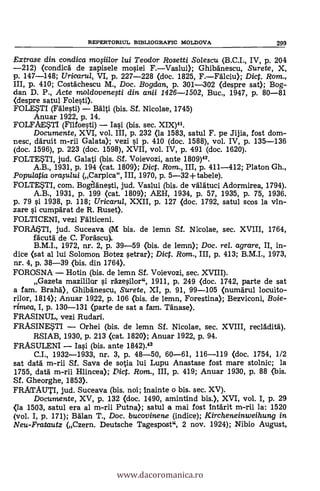 REPERTORIUL BIBLIOGRAFIC MOLDOVA 299
Extrase din condica mosiilor lui Teodor Rosetti So/escu (B.C.I., IV, p. 204
-212) (condica, de zapisele mosiei F.-Vaslui); Ghibanescu, Surete, X,
p. 147-148; Uricarul, VI, p. 227-228 (doc. 1825, F.-Fälciu); Dict. Rom.,
III, p. 410; Costachescu M., Doc. Bogdan, p. 301-302 (despre sat); Bog-
dan D. P., Acte mo/dovenegi din anii 1426-1502, Buc., 1947, P. 80-81
<despre satul Folesti).
FOLESTI (Fälesti) - BAlti (bis. Sf. Nicolae, 1745)
Anuar 1922, p. 14.
FOLFAESTI (Fllfoesti) - Iasi (bis. sec. XIX)41.
Documente, XVI, vol. III, p. 232 (la 1583, satul F. pe Jijia, fost dom-
nesc, daruit m-rii Galata); vezi si p. 410 (doc. 1588), vol. IV, p. 135-136
(doc. 1596), p. 223 (doc. 1598), XVII, vol. IV, p. 491 (doc. 1620).
FOLTETI, jud. Galati (bis. Sf. Voievozi, ante 1809)42.
A.B., 1931, p. 194 (cat. 1809); Diet. Rom., III, p. 411-412; Platon Gh.,
Populatia orasului (Carpica", III, 1970, p. 5-32+ tabele).
FOLTETI, com. Bogelanesti, jud. Vaslui (bis. de valätuci Adormirea, 1794).
A.B., 1931, p. 199 (cat. 1809); AEH, 1934, p. 57, 1935, p. 75, 1936.
p. 79 s'i 1938, p. 118; Uricarul, XXII, p. 127 (doc. 1792, satul scos la vin-
zare si cumparat de R. Ruset).
FOLTICENI, vezi Falticeni.
FORAISTI, jud. Suceava (M bis. de lemn Sf. Nicolae, sec. XVIII, 1764,
facuta de C. Forascu).
B.M.I., 1972, nr. 2, p. 39-59 (bis. de lemn); Doc. rel. agrare, II, in-
dice (sat al lui Solomon Botez setrar); Dict. Rom., III, p. 413; B.M.I., 1973,
nr. 4, p. 38-39 (bis. din 1764).
FOROSNA - Hotin (bis. de lemn SI. Voievozi, sec. XVIII).
Gazeta mazililar si razesilor", 1911, p. 249 (doc. 1742, parte de sat
a fam. Brand), Ghibä'nescu, Surete, XI, p. 91, 99-105 (numarul locuito-
rilor, 1814); Anuar 1922, p. 106 (bis. de lemn, Forestina); Bezviconi, Boie-
rimea, I, p. 130-131 (jarte de sat a fam. Mime).
FRASINUL, vezi Rudari.
FRASINESTI - Orhei (bis. de lemn Sf. Nicolae, sec. XVIII, recladitä.).
RSIAB, 1930, P. 213 (cat. 1820); Anuar 1922, P. 94.
FRASULENI - Iasi (bis, ante 1842).43
C.I., 1932-1933, nr. 3, p. 48-50, 60-61, 116-119 (doc. 1754, 1/2
sat data m-rii SI. Saya de sotia lui Lupu Anastase fost mare stolnic; la
1755, data m-rii Hlincea); Pict. Rom., III, p. 419; Anuar 1930, p. 88 (bis.
Sf. Gheorghe, 1853).
FRATAUTI, jud. Suceava (bis. noi; Inainte o bis. sec. XV).
Documente, XV, p. 132 (doc. 1490, amintind bis.), XVI, vol. I, p. 29
<la 1503, satul era al m-rii Putna); satul a mai fost intarit m-rii la: 1520
(vol. I, p. 171); Balan T., Doc. bucovinene (indice); Kircheneinweihung in
Neu-Fratautz (Czern. Deutsche Tagespost", 2 nov. 1924); Nibio August,
www.dacoromanica.ro
 