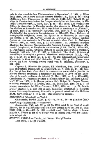pels in den rurneinischen Kirchenmalerei (Byzantion", I, 1924, p. 273
289); Idem, Din pictura vechi/or noastre biserici (J.L., 1925, p. 401-406);
Stefdnescu I.D., L'évolution, p, 124-130, pl. LVIILXI; Tafrali
O.'
Le
siège de Constantinople dans les fresques des églises de Boucovine, In Mé-
langes Schlumberger, II, Paris, 1924, p. 457-461; Idem, Les frèsques des
églises de Bucovine, In Comptes -rendus des séances de l'Academie des
Inscriptions et Belles-Lettres, 1924; republicat in romaneste In Viitorul",
11 mart. 1924 si In Indrumöri culturale, Buc., 1927, p. 9-11; Henry P.,
L'originalité des peintures bucoviniennes, p. 291-303; Idem, Folklore et
iconographie religieuse; Idem, Les églises de la Mo/davie, p. 127-131;
197 passim si pl. VII, XLVII; Grabar A., L'origine des façades peintes,-
Grabar A., Les croisades de l'Europe orienta/e dans rart, In Mélanges
Charles Diehl, II, Paris, 1935, p. 23; Stefänescu I. D., Peintures murales
illustrant les titurgies, Illustrations des Psaumes, hymnes liturgiques, Pa-
remia" (propheties) et litanies de consécration (R.I.R., VVI, 1935-3436,
p, 172); Grecu Vasile, Influente sirbegi in, vechea icono grafie a Moldovei,
Cernauti, 1935 (din C.C., X, 1935, p. 235-242); Ulea Sorin, Originea
semnificatia ideologicti a picturii exterioare moldovenesti (SCIA, 19631,
nr. 1, p. 57-91 si 1972, nr. 1, p. 37-73; Die österreichisch-ungarische
Monarchie in Wort und Bild. Bukovina, Viena, 1899, p. 431 <desen mor-
mintul lui Luca Arbore); despre ctitor vezi N Stoicescu, Dictionar, p.
261-262;
Caprosu I., Biserica din Arbore, Ed, Meridiane, Buc., 1967, Colectia
Mici indreptare; Documente de arhitecturd, nr. 7, 1962, pl. 14-21; Isto-
dur Ion si Ion Bals, Contributii la cunoagerea materia/e/or folosite in
pictura mura/ti exterioarti a bisericilor din secolul a/ XVI-lea din Buco-
vina fi la unele probleme de tehnicti (R. Muz., 1968, nr. 6, p. 491-497);
Comarnescu P., Valoarea artistictt a monumentelor din Bucovina (Scin-
teia", 27 ian. 1968, p. 5) (despre pictura bis.); DrAgut V., Drago Coman,
megerul frescelor de la Arbore, Buc., Ed. Merldiane, 1969, 38 p, + 73
planse; prezentarea lui Dinu Giurescu, B.M.I., 1970, nr. 1, p. 72; Istoria
arte/ar plastice, I, p. 333, 365 si urm. (descriere arhitecturä i pictur5.);
Irineu CrAciuna.-Suceveanu, Bisericile cu picturti exterioarti din Moldova
(M.M., XLV, 1969, nr. 7-9, p. 430-432) (descrierea picturii).
ARBOROAIA (Musetesti) Vaslui.
GhibAnescu, Surete, XXIV, p. 72-78, 79-81, 86-88 si indice (doc.)
ARDANESTI (Ardanovti) Suceava19.
Documente, XVI, vol. III, p. 68 <la 1576 satul B. pe Siret al m-rii
Bistrita, dat de Sin Birlici); satul a mai fost IntArit m-rii la: 1578 (p. 100);
DRH, XIX, p. 484-485 <la 1628 restituit m-rii Bistrita, dupä ce fusese
luat de N. Ureche si dat m-rii Secul); vezi si indice; Dic. rom. nu-I amin-
teste (dispgrut).
SCHITUL ARDELE Tarcäu, jud. Neamt. Vezi ì Tarcau.
Dict. Rom., I, p. 103 (ruinat).
30 N. STOICESCII
www.dacoromanica.ro
 