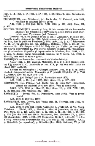 REPERTORIUL BIBLIOGRAFIC MOLDOVA 301
1924, p. 14, 1926, p. 47, 1927, p. 57, 1928, p. 62; Man T., Doc. bucovinene,
indice.
FRUMUELUL, com. Glävdnesti, jud. Bacdu (bis. Sf. Voievozi, ante 1809,
recldditä de locuitori 1858 si 1892).
A.B., 1931, p. 190 (cat. 1809); AER, 1936, p. 319; Diet. Rom., III,
p. 427.
SCHITUL FRUMUSICA (numit si Bals; M bis. construitd de Lascarache
Sturza si Ec. Ursache la 183546; schitul a fost metoh al Sf. Mor-
mint), com. Frumusdca, jud. Babosani.
Uricaru/, VI, p. 96 (mosiile m-rii la 1851); Zimbrul", 14 iunie 1851
<mosiile m-rii); Botoxmii In 1932. Schitei monografica, p. 49 (despre schi-
tul Bals, fost in pddurea Feredeieni); Diet. Rom., III, p. 427; Simionescu
Al. H., M-rea Agaf ton din jud. Botosani, Botosani, 1929, p. 28-29 (in-
semnare din 1834 despre schitul lui Bals din tin. Hirldu ce s-au fa-cut
din nou"); Schwarzfeld E., Din istoria evreilor: impopularea, reimpopula-
rea si intemeierea tirgurilor si tirgusoarelor in Moldova, Buc., 1894, p. 121
si urm. (si despre tirgul Frumusica); recenzia lui N. Iorga, R.I., 1915, p.
89-103, care aratd cá titlul e gresit.
FRUMU5ICA - Soroca (bis. construitä de Nicolae Irimita).
Anuar 1922, p. 190; Zasciuk, Materialii, II, p. 216-218 (despre schi-
tul F.); Arbure- Z. C., Basarabia in sec. XIX, p. 328 (un schit fdcut de
rdzesi 1807, reclddit);
Letopis sel Frumusika i Trirdnesti, Kisinev, 1961, 37 p. 5i In limba
romand, Letopisetul satelor Frumusica si Trifeinesti, Chisindu, 37 p. Vezi
si Nistru", 1966, nr. 11, p. 152-154.
FRUMU5ITA, jud. Galati47 (bis. Cuy. Paraschiva ante 1809).
A.B., 1931, p. 194 (cat. 1800; Dict. Rom., III, p. 427-428.
FRUNTE5TI, com. Filipeni, jud. Bacdu (bis. de lemn Cuy. Paraschiva,
cldditä de locuitori 1851 sau 1855). Vezi si urnadtorul.
B.O.R., XIV, 1890, p. 114-115; Dict. Rom., III, p. 428; AER, 1936,
p. 132 (bis. din 1740, reparatd 1852-1855).
FRUNTE5TI - Tecuci (bis. Sf. Paraschiva, ante 1809). Vezi s'i prece-
dentul.
A.B., 1931, p. 192 (cat. 1809).
FRUNTI*ENI, com. Griyita, jud. Vaslui (bis. Sf. Voievozi, ante 1809, re-
facutd? 1830).
A.B., 1931, p. 201 (cat. 1809); Antonovici I., Fratii Gh. si Nic. Rosca-
Codrianu . .. , Birlad, 1908, p. 28-30 si 108-109 (pomelnic, bis. din 1830);
Diet. Rom., III, p. 429; AEH, 1934, p. 62, 1935, p. 81-82, 1936, p. 87, 1938,
p. 132 (bis. din 1860 sau 1862); Antonovici, Doc. birlddene, IV, p. 106-
108 (hotarnicie, 1667), p. 268-276 (hotArnicile, 1816); I, p. 31-32, II, p. 7-
8 etc.; Pomelnicul Fruntisenilor din 7260 mai (1752) (Uricarul, XXIII,
p. 280-282) (se reproduce), p. 282-284 (doc. 1763); Uricarta, VI, p. 283
www.dacoromanica.ro
 