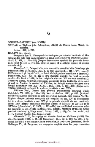 G
SCHITUL GAFENCU (sec. XVIII)1.
GAIDAR Tighina (bis. Adormirea, clädità de Cozma Luca Macri, re-
cladità).
Anuar 1922, p. 216.
GALATI, jud. Galati.
Dragomir Ion T., Descoperiri arheologice pe actualul teritoriu al Ga-
latiului din cele mai vechi timpuri # /Arta la intemeierea oraftaui (Danu-
bius", I, 1967, p. 179-212) (despre dezvoltarea asezärii din perioada bron-
zului pind 4n sec. al XV-lea, cind se crede cä a apArut orasul; si despre
numele säu);
Karadja C. L, Delegati din tara noastrd la conciliul din Constanta (in
Baden) in anul 1415, Buc., 1927, p. 12 (din AARMSI, s. III, t. VII, mem. 2.
1927) (amintit s'i tirgul Galff, probabil Galati; prima mentiune a orasului);
Documente, XIVXV, p. 212 si 272 (Galatii amintiti In cloud rezumate
de doc. din 1445 si 1454; In doc. originale din sec. XV nu este mentionat);
Tvetkova Bistra, Regimul schimbului economic dintre teritoriile de la nord
f i sud de Duneire in secolul al XVI-lea, in Relatii romemo-bulgare de-a
lungul veacurilor (sec. XIIXIX), I, Buc., 1971, p. 107-108 (despre act-
vitatea portuarä la Galati in a doua jumAtate a sec. XV);
Pält4nea Paul, Citeva date privind inceputurile orafidui Ga/ati
(A.I.I.A.I., VI, 1969, p. 141-150). Vezi s'i ibidem, 1972, p. 653. (Autorul
sustine ca numele orasului nu este de origine cumand, cum credea Al. Phi-
lippide; despre primele mentiuni ale orasului In sec. XV s'i dezvoltarea
lui In a doua jumätate a sec. XV §i. In primele decenii ale sec. urmator);
Idem, $tiri despre economia oraplui Galati in secolele al XV-lea # a/
XVI-lea (Danubius", V, 1971, p. 101-114) (se subliniazä cresterea rolu-
lui orasului in sec. XVI); Paltinea Paul, Galata. Mcirturii streivechi. Orafe
porturi romdnegi (Viata econ.", 28 oct. 1966, p. 17); Cat, doc. mold., vol.
IIV (indice) (multe doc. despre oras);
Giurescu C. C., La voyage de Niccolo Barsi en Moldavie (1633), Pa-
risBucuresti, 1925, p. 37-38 (descriere); D.I., IV, p. 106 (la 1641, o bi-
sericd de zid si 8 de lemn); Codex Bandinus, p. 202-204 (descriere, 1646);
Babinger Fr., R. Bargrave, un voyageur anglais dans les pays roumains
www.dacoromanica.ro
 
