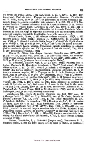 du temps de Basile Lupu, 1652 (AARMSI, s. III, t. XVII, p. 159-160)
(descrier* Paul de Alep, Voyage du patriarche Macaire d'Antiochie
ed. V. Radu, Paris, 1930, P. 147-149 (descriere; i despre bisericile ora-
sului); Iorga N., Istoria romdnilor prin calatori, I, p. 215, 260 i 275 (de-
scrieri Bandini, Tomasso Alberti si Paul de Alep); Munteanu G. N., Galatii
in vremea lui Vasile Lupu (Dunarea de Jos", dec. 1909, p. 102-112 g
febr. 1910, p. 165-174) (despre calatoriile lui Atanasie Patelarie, Marcu
Bandini si Paul de Alep; se reproduc descrierile i se fac comentarii despre
aspectul ora.sului, ocupatiile locuitorilor, bisericile orasului etc.);
Miron Costin, Opere, p, 187 (despre arderea orasului, 1659)2, p. 223
(despre urmele unei cetati); Candea R., Catolicismul in Moldova in
sec. XVII, p. 51 (biserici multe in 1661); Iorga N., Catastif de dcljdii al ora-
fului Galati, c. 1683 (Studii 0 doc., XVI, p. 223-230) (cu citeva note isto-
rice despre ores); Lascu, Viorica, Documente inedite privitoare la situatia
tdri/or rom,dne la sfirsitu/ sec. XVII (Anuarul Inst. de istorie", Cluj, 1969,
p. 256) (descrierea orasului, 1688);
Ciurea D., Citeva date despre istoricul Galatilor (sec. XVIXVII)
Iasi, istorie, VIII, 1957, nr. 1, p. 227-229); Idem, Noi conside-
ratii privind orafele i tirgurile din Moldova in sec. XIVXIX (AIIAI, VII,
1970, p. 29 si urm.) despre dezvoltarea orasului Galati);
G. Bezviconi, Cadtori ruFi, p. 73 (la 1701, orasul ruing); vezi
indice; Cantemir D., Descrierea Moidovei, p. 75-77 (port mare); Cronica
Ghiculegilor, p. 117 (la 1711, orasul a 5uferit o distrugere si o robire
totala" din partea tatarilor); Kogalniceanu, Cronicile Romdniei, II, p, 64
(despre arderea orasului, 1711); Voyages du Sr. A. de la Mottraye en EUTg
rope, Asie et Afrigue, II, p. 206-207 (descriere, 1712); Vezi i Informa-
tiunile" Iai, nr. 1 si Arhiva Dobrogei", 1916, p. 94 (aceeasi descriere);
Ateneul roman", II, 1869, p. 9 (la 1755, oras infloritor cu
vechi); I.N., 1931, p. 158 i urm. (la 1757, locul domnesc al tirgului dat
m-rii Sf Spiridon Iasi); Baltimore F., A tour to the East in the years
1763 and 1764, Londra, 1769, p. 127 i urm. (descrier* Kleeman N. F.,
Tagebuch der Reisen, Praga, 1783, p. 50 (descriere, 1768); vezi i Arhiva
Dobrogei",1916, p. 101-102 (aceeasi descriere);
Ghibanescu Gh., Istorie de patima Ga/ati/or din leat 1769 nov. 29
(George Lazar", j, 1887, nr. 7, p. 208-215); vezi si Gr. Cretu, Istorie de
patima Galatilor (CL, IX, 1875-1876, p. 325-326); Munteanu N. Gh.,
Prciptidenia Galatilor in noiembrie 1769 (Dundrea de Jos", II, 15 mart-
15 spril. 1910, nr. 7, p. 203-207); Simonescu Dan, Cronici i povestiri
romdnegi versificate (sec. XVIIXVIII), Buc., 1967, p. 115-122 (se pu-
blica istoria" in versuri despre evenimentele din 1769); Paltinea Paul,
Povestirea rimatd istorie de patima Galatilor" fi rdzboiu/ ruso-turc din
1768-1774 (Danubius", I, 1967, p. 213-222) (despre evenimentele de la
Galati din timpul razboiului); Hurmuzaki, XIV/2, p. 1212 (despre arderea
orasului, 1769);
Sulzer, Geschichte, I, p. 399-402 (despre ores); Panaitescu P. P.,
Cdleitori poloni, p. 238 (la 1780, orasul ars de turd In razboi, se recladea);
REPERTORIUL BIBLIOGRAFIC MOLDOVA 309
www.dacoromanica.ro
 