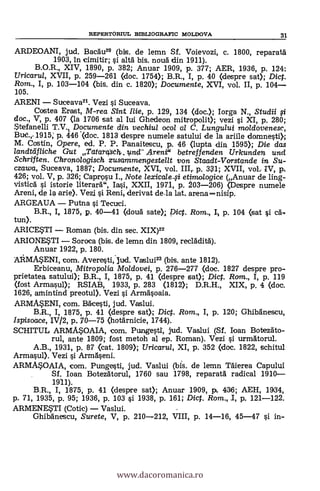 REPERTORIUL BIBLIOGRAFIC MOLDOVA 31
ARDEOANI, jud. Bacäu2° (bis. de lemn Sf. Voievozi, c. 1800, reparatä
1903, in cimitir; i altä bis, noud din 1911).
B.O.R., XIV, 1890, P. 382; Anuar 1909, P. 377; AER, 1936, p. 124;
Uricaru/, XVII, p. 259-261 (doc. 1754); B.R., I, p. 40 (despre sat); Dic.
Rom., I, p. 103-104 (bis. din c. 1820); Documente, XVI, vol. II, p. 104
105.
ARENI Suceava21. Vezi i Suceava.
Costea Erast, M-rea Sint Me, p. 129, 134 (doc.); Iorga N., Studii
doc., V, p. 407 (la 1706 sat al Iui Ghedeon mitropolit); vezi i XI, p. 280;
Stefanelli T.V., Documente din vechiul ocol al C. Lungului moldovenesc,
Bue. 1915; p. 446 .(doc. 1813 despre numele satului de la ariile domnestiX
M. Costin, Opere, ed. P. P. Panaitescu, p. 46 (lupta 4din 1595); Die das
/andaif/iehR Gut Tcitarcpth..uncl- Arene betreffenden Urkunden und
Schriften. Chronologisch zusammengestellt von Staadt-Vorstande in Su-
czawa, Suceava, 1887; Documente, XVI, vol. III,. p. 331; XVII, vol.. IV, p,
426; vol. V, p. 326; Cap/N:2w I., Note lexicale,si etimologice (Anuar de ling-
visticä i istorie literarä", Iasi, XXII, 1971, p. 203-206) (Despre numele
Areni, de la arie). Vezi si Reni,, derivat de-la lat. arena
ARGEAUA Putna si Tecuci.
B.R., I 1875, p. 40-41 (clouä sate).; Pict. Rom., I, p. 104 (sat i ea-
tun).
ARICESTI Roman (bis. din sec. XIX)22
ARIONESTI Soroca (bis. de lemn din 1809, recläditä).
Anuar 1922, p. 180.
AAMASENI, com. Averesti,-jud. Vaslui23 (bis. ante 1812).
Erbiceanu, Mitropolia Moldovei, p. 276-277 (doc. 1827 despre pro-
prietatea satului); B.R., I, 1875, p. 41 (clespre sat); Dict. Rom., I, p. 119
(fost Armasul); RSIAB, 1933, p. 283 (1812); D.R.H., XIX, p. 4 (doc.
1626, amintind preotul). Vezi §i Armäsoaia.
ARMASENI, com. Bacesti, jud. Vaslui.
B.R., I, 1875, p. 41 (despre sat); Dict. Rom., I, p. 120; Ghibänescu,
Ispisoace, IV/2, p. 70-75 (hotärnicie, 1744).
SCHITUL ARMASOAIA, com. Pungest,i, jud. Vaslui (Sf. loan Botezáto-
rul, ante 1809; fost metoh al ep. Roman). Vezi i urmatorul.
A.B., 1931, p. 87 (cat. 1809); Uricarul, XI, p. 352 «loc. 1822, schitul
Armasup. Vezi si Armäseni.
ARMASOAIA, com. Pungesti, jud. Vaslui (bis. de lemn nierea Capului
Sf. loan Botezätorul, 1760 sau 1798, reparata radical 1910
1911).
B.R., I, 1875, p. 41 (despre sat); Anuar 1909, p. 436; AEH, 1934,
p. 71, 1935, p. 95; 1936, p. 103 si 1938, p. 161; Dict. Rom., I, p. 121-122.
ARMENESTI (Cotic) Vaslui.
Ghibänescu, Surete, V, p. 210-212, VIII, p. 14-16, 45-47 si in-
www.dacoromanica.ro
 