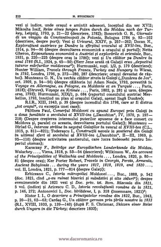 310 N. STOICESCU
vezi si indice, unde orasul e amintit adeseori, incepind din sec XVII;
Mikosha Iosif, Reise eines jungen Polen durch die Moldau nach der Tur-
key, Leipzig, 1793, p. 21-22 <descriere, 1782); Boscovich G. R., Giornale
di un viaggio da Constantinopoli ..in Polonia, Bologna 1784 p. 92-102
<descriere, despre port); Vezi si Uricaru/, XXIV, p. 257-262; Docan X.,
Exploratiuni austriece pe Dundre la sfirfitu/ veacului al XVII-lea, Bue.,
1914, p. 94-96 <despre dezvoltarea economic& a orasului si portul); Netta
Gheron, Expansiunea economicd a Austriei ,si explorlirile ei orientale, Buc.,
1931, p. 220-225 (despre oras la 1786); vezi si Un ceadtor pe Duneire in
anul 1786 (R.I., 1924, p. 45-50) <Herr Jene aratä ea Galatii erau depozitul
tuturor marfurilor moldovene"); Hurmuzaki, supl. 1P, p. 179 (descriere);
Hunter William, Travels through France, Turkey and Hungary to Wiena,
in 1792, Londra, 1796, p. 272-280, 287 <descriere; orasul devastat de raz-
boi). Munteanu G. N., Un vechiu callitor strein la Ga/a0 (Dunärea de Jos",
oct. 1909, p. 54-56) <despre cAlAtoria lui Adam Neale, 1793, povestitä in
Voyage en Allemagne, en Polo gne, en Mo/davie et en Turquie . .. , Paris,
1818); <Struve>, Voyage en Krimée ... , Paris, 1802, p. 281 si urm. <despre
oras, 1793); Hurmuzaki, XIX/1, p. 684 <raportul consulului austriac Mer-
kelius, 1793, lnsotind un plan al orasului Galati, asezat ling& Dunare);
R.I.R., XIII, 1943, p. 39 <despre incendiul din 1798, care ar fi distrus
tot orana", cu exceptia unei case);
PAltinea Paul, Come*/ Moidovei cu apusul Europei prin Galati in
a doua juma-tate a secolului al XVIII-lea (Danubius", IV, 1970, p. 197-
218) (Despre cresterea interesului puterilor apusene de a face comert cu
Moldova si, paralel cu aceasta, dezvoltarea portului Galati); Munteanu -
Birlad G., Interese strdine in negotul Galatilor in veacu/ a/ XVIII-lea (C.L.,
1915, p. 811-821); Toderascu I., Constructii navale la fantierza din Galati
in ultirnul sfert al secolului al XVIII-lea (Danubius", II-III, 1969, p.
95-110) <despre activitatea santierului, care lucra indeosebi pentru Im-
periul otoman);
Karaczay F., Beitrlige zur Europelischen Landerkunde die Moidau,
Walachey ... , Viena, 1818, p. 53-54 (descriere); Wilkinson W., An account
of the Principalities of Wallachia and Mo/davia ... , Londra, 1820, p. 80-
81 (despre oras); Ker Porter Robert, Travels in Georgia, Persia, Armenia,
Ancient Babylonia ... during the years 1817, 1818, 1819, and 1820 .. . ,
vol. II, Londra, 1821, p. 777-814 (despre Galati);
Erbiceanu C., Istoria mitropoliei Moldovei ... , Buc., 1888, p. 542
(doc. 1821, clnd s-au ruinat biserici fi meineistiri fi alte ziduri"); despre
evenimentele din 1821 vezi si Doc, priv. ist. Rom. Räscoala din 1821,
5 vol. (indice) si Aricescu C. D., Istorkt revolutiunii romdne de la 1821,
p. 146, 272; Antonovici I., Doc. birlddene, I, p. 318 (insemnare, 1821)3;
Nistor I. I., 0 descriere a Principatelor romeine din 1822, Buc., 1943,
p. 20-21, 62-63; Cardas G., Un cdllitor german prin tdrile noastre la 1833
(R.I., XVIII, 1933, p. 139-140) (dupd F. S. Chrismar, Skizzen einer Reise
durch Ungarn in die Tiirkey; descriere 1833);
www.dacoromanica.ro
 