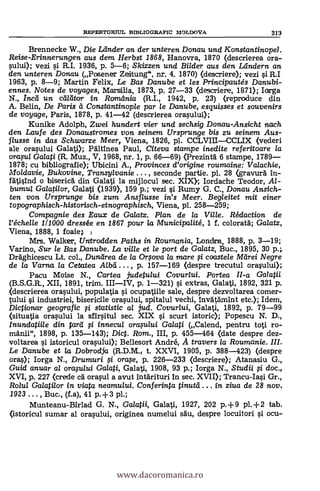 REPERTORIUL BIBLIOGRAFIC MOLDOVA 313
Brennecke W., Die Leinder an der unteren Donau und Konstantinopel
Reise-Erinnerungen aus dem Herbst 1868, Hanovra, 1870 (descrierea ora-
sului); vezi si R.I. 1936, p. 5-6; Skizzen und Bilder aus den Leindern an
den unteren Donau (Posener Zeirtung", nr. 4. 1870) (descriere); vezi i R.I
1963, p. 8-9; Martin Felix, Le Bas Danube et les Principautés Danubi-
ennes. Notes de voyages, Marsilia, 1873, p. 27-33 (descriere, 1871); larga
N., /mil un. caldtor in Romdnia (R.I., 1942, p. 23) (reproduce din
A. Belin, De Paris ti Constantinople par le Danube, esquisses et souvenirs
de voyage, Paris, 1878, P. 41-42 (descrierea orasului);
Kunike Adolph, Zwei hundert vier und sechsig Donau-Ansicht nach
den Laufe des Donaustromes von seinem Ursprunge bis zu seinem Aus-
flusse in das Schwarze Meer, Viena, 1826, pl. CCLVIIICCLIX (vedeni
ale orasului Galati); Pältinea Paul, Citeva stampe inedite ref eritoare /a
orasu/ Galati (R. Muz., V, 1968, nr. 1, p. 66-69) (Prezint5. 6 stampe, 1789
1878; cu bibliografie); Ubicini A., Provinces d'origine roumaine: Valachie,
Moldavie, Bukovine, Transylvanie , seconde partie. pl. 28 (gravura In-
fatisind o biseria din Galati la mijlocul sec. XIX); Iordache Teodor, Al-
bumul Galatilor, Galati (1939), 159 p.; vezi i Rumy G. C., Donau Ansich-
ten von Ursprunge bis zum Ansflusse in's Meer. Begleitet mit einer
topographisch-historisch-etnographisch, Viena, pl. 258-259;
Compagnie des Eaux de Galatz. Plan de la Ville. Rédaction de
l'échelle 1/1000 dress& en 1867 pour la Municipalité, 1 f. colorata; Gaiatz,
Viena, 1888, 1 foaie;
Mrs. Walker, Untrodden Paths in Roumania, Londra, 1888, p. 3-19;
Varino, Sur le Bas Danube. La ville et le port de Ga/atz, Buc., 1895, 30 p.;
Drkghicescu Lt. col., Dundrea de la Orsova la nzare i coaste/e McIrei Negre
de la Varna la Cetatea , p. 157-169 (despre trecutul orasului);
Pacu Moise N., Cartea judetului Covur/ui. Partea II-a Galatii
(B.S.G.R., XII, 1891, trim. p. 1-321) si extras, Galati, 1892, 321 p.
(descrierea orasului, populatia i ocupatiile sale, despre dezvoltarea co
tului i industriei, bisericile orasului, spitalul vechi, InvatAmint etc.); Idem,
Dictionar geografic si statistic al jud. Covurlui, Galati, 1892, p. 79-99
(situatia orasului la sfirsitul sec. XIX si scurt istoric); Popescu N. D.,
Inundatiile din tara i innecta orasu/ui Ga/ati (Calend, pentru toti ro-
manii", 1898, p. 135-143); Dict. Rom., III, p. 455-464 (date despre dez-
voltarea i istoricul orasului); Bellesort André, A travers la Roumanie.
Le Danube et la Dobrodja (R.D.M t. XXVI, 1905, p. 388-423) (despre
oras); Iorga N., Drumuri i orase, p. 226-233 (descriere); Atanasiu G.,
Guid anuar al orasu/ui Galati, Galati, 1908, 93 p.; Iorga N., Studii g doc.,
XVI, p. 227 (crede cA orasul a avut intdrituri in sec. XVII); Trancu-Iasi Gr.,
Rolul Galati/or in viata neamului. Conferinta tinurei . in ziva de 28 nov.
1923 . . . , Buc., (f.a), 41 p.+3 pl.;
Munteanu-Birlad G. N., Galatii, Galati, 1927, 202 p.+9 pl.+2 tab.
(istoricul sumar al orasului, originea numelui sAu, despre locuitori i ocu-
www.dacoromanica.ro
 