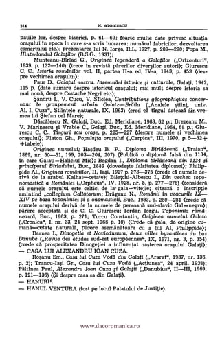 314 N. STOICESCU
patine lor, despre biserid, p. 61-69; foante multe date privesic situatia
orasului in epoca in care s-a scris lucrarea: numarul fabricilor, dezvoltarea
comertului etc.); prezentarea lui N. Iorga, R.I., 1927, p. 289-290; Popa M.,
Hinterlanclul Galatilor (B.S.G., 1931);
Munteanu-Birlad G., Originea legendard a Galati/or (Orizonturi",
1939, p. 132-140) <trece in revista parerilor diversilor autori); Giurescu
C. C., Istoria romdnilor vol. II, partea II-a ed. IV-a, 1943, p. 453 (des-
pre vechimea orasului);
Faur D., Galatul nostru. Insemn,dri istorice i culturale, Galati, 1942,
115 p. (date sumare despre istoricul orasului; mai mult despre istoria sa
mai noua, despre Costache Negri etc.);
*andru I., V. Cucu, V. Sficlea, Contributions géographiquas concer-
nant le groupement urbain GalatzBrdila (Analele tiìnt. univ.
Al. I. Cuza", Stiintele naturale, IX, 1963) (cred ca. tirgul dateaza din vre-
mea lui *tefan cel Mare);
Dascalescu N., Galati, Buc., Ed. Meridiane, 1963, 62 p.; Brezeanu M.,
V. Marinescu i Vrabie C., Ga/ati, Buc., Ed. Meridiane, 1964, 68 p.; Giu-
rescu C. C., Tirguri sau ora,se, p. 225-227 (despre numele i vechimea
orasului); Platon Gh., Populatia oraplui (Carpica", III, 1970, p. 5-32+
+tabele);
Originea numelui; Hasdeu B. P., Diploma Hirlddeared (Traian",
1869, nr. 50-51, 199, 203-204, 207) (Publica o diploma falsa din 1134,
In care Galati Haliciul Mic); Bogdan I., Diploma birlddeand din 1134 si
principatu/ Bir/adufui, Be., 1889 (dovedeste falsitatea diplomei); Philip-
pide Al., Originea romdni/or, II, Iasi, 1927 p. 373-375 <crede ca numele de-
riva de la arabul Kalhat.cetate); Biletchi-Albescu L, Din vechea topo-
nomasticd a Romdniei (Orpheus", IV, 1928, nr. 5, p. 277-278) (considera
cA numele orasului este celtic, de la. gala ---vitejie; citeaza o inscriptie
amintind collegium Gallatarum; Draganu N., Romdnii in veacuri/e IX
XIV pe baza toponimiei 0 a onomasticii, Buc., 1933, p. 280-281 <crede ca.
numele orasului deriva de la numele de persoana sud-slavic Gal --negru);
parere acceptata si de C. C. Giurescu; Iordan Iorgu, Toponimia romd-
neascd, Buc., 1963, p. 271; Turcu Constantin, Originea numelui Galata
(Cronica", I, nr. 33, 24 sept. 1966 p. 10) (Crede cà gala, de origine cu-
mana=cetate natuTala, parere aseinanatoare icu a lui Al. Philippide);
Barnea I., Dinogetia et Noviodunum, deux villas byzantines du bas
Danube (Revue des études sud-est européennes", IX, 1971, nr. 3, p. 354)
<crede cA prosperitatea Dinogetiei a influentat nasterea orasului Galati);
CASA LUI .ALEXANDRU IOAN CUZA.
Rosanu Em., Casa /ui Cuza Vodd din Galati (Ararat", 1937, nr. 136,
p. 2); Trancu-Iasi Gr., Casa /ui Cuza Vodd (Actiunea", 24 april. 1938);
Paltinea Paul, Alexandru loan Cuza ì Galaii (Danubius", 1969,
p. 121-136) (i despre casa sa din Galati>.
HANURI4.
HANUL VENTURA (lost pe locul Palatului de Justitie).
www.dacoromanica.ro
 