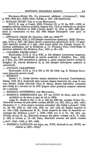 REPERTORIUL BIBLIOGRAFIC MOLDOVA 315
Munteanu-Birlad Gh., Un document galapean (Orizonturi", 1940,
p. 659-663) (din 1835); Idem, Galatii, p. 189-190 (descriere).
SCOLILE VECHI6. Vezi s'i m-rea Mavromolu.
B.G.O. 31 aug. si 3 sept. 1833; Uricaru/, IX, p. 81 (la 1837-1838, se
pregätea zidirea localului scoalei); Zagorit Gh., Cum se intemeia un pension
romdnesc in Moldova la 1846 (Drum drept", II, 1914, p. 483-488) (pu-
blica' cu comentariu un doc. din 1846 despre infiintarea unei scoli la
Galati).
SPITALUL VECHI (Sf. Spiridon, 1836 sau 1840).6bis
Hurmuzald, XXI, p. 922 <despre construirea spitalului, 1833); Hurmu-
zaki, S.116, p. 289-291 (plan pentru construirea spitalului); Al.R., 13 april.
1841 <spitalul exista> si 2 sept. 1845 (noul spital din Galati); Soutzo N.,
Notions statistiques sur la Moldavie, p. 71; Pruteanu Paul, Contrtbutie /a
istoricul spitalelor din Moldova, Buc., 1957, p. 86-125.
CAZARMA VECHE (1833).6
Hurmuzaki, S.I16, p. 15 si XXI, p. 522 (despre construirea cazarmei,
1833); lorga N.4 Contributii la istoria moderna a Galatilor, Buc., 1932,
p. 6 (doc. din 1836 preväzind si clädirea a cloud cazarme pentru militia");
Draghici M., Istoria Moldovei, II, p. 216 (clespre 1nfiintarea cazdrmii si
carantinei>.
LOCALUL CARANTINEI.
Hurmuzaki. S.I16, p. 15 si 252 si 291 (la 1840, ing. B. Thillaye Intoc-
mise planurile pentru local).
BISERICI7.
Beldie I. C., Schite istorice asupra judetului Covur/ui. Contributiuni,
Galati, 1925, 30 p. (cuprinde date sumare despre bisericile din oras; il vom
cita: Beldie, Schite istorice); Pacu N. Moise, ,5tarea bisericilor comunale
din Galati $ a clerului tor in 1887 (raport cätre primäria orasului redactat
de o comisie).
BISERICA ADORMIREA, vezi Mavromolu.
BISERICA ARMENEASCA (sec. XV sau XVII? de lemn, arsä. la 1821,
reclädità tot de lemn si apoi de zid la 1858).
larga N., Studii §i doc, III, p. 430 (la 1669 bis. exista); Goilav Gr.,
Bisericile armene de prin Wile romdne (RIAF, vol. XII, 1911, p. 462-463);
Sirmobuic C. I., Note despre trecutul armeni/or din Galati (Ararat", 1932,
nr. 86-88, 1933 nr. 102-104, 1937, nr. 123-125) (si despre biserica in
nr. 124-125); Zambaccian H. K., Vechi draperii de altar la bisericile ar-
rnenefti din Moidova (Ani", I, 1935-1936, vol. 4, p. 31, 34) (din sec.
XVIII); Siruni H. Dj., Bisericile armene din fdrile romane (A.R., V, 1940,
p. 182) si extras, p. 19-20; Idem, Bisericile armene din tarile romdne
(Ani", 1942-1943, p. 507-508).
BISERICA CATOLICA (de lemn, sec. XVII, distrusä In sec. XVIII, re-
clädità la 1829-1844).8
www.dacoromanica.ro
 