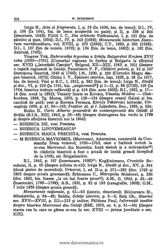Iorga N., Acte ;i fragmente, I, p, 79 <la 1636 bis. de lemn); D.I., IV,
p. 106 (la 1641, bis. de lemn acoperita cu paie); i II, p. 338 i 346
(descriere, 1643); Filitti I. C., Din arhivele Vaticanului, I, p. 101 (bis. de
pamint i paie, 1654); D.I., IV, p. 243 (1659); Monumenta historiam Slavo-
rum meridionalium, vol. XVIII, p. 270 (1660); C.T., 1883, p 260 (1668);
D.I., I, 107 (bis de nuiele, 1670); p. 134 (bis. de lemn, 1682); p. 192 (bis.
distrusa, 1745);
Vinaver Vuk, Dubrovnika trgovina u Srbiju Bulgarskoi Krajem XVII
velca (1660-1701). (Comertul raguzan in Serbia si Bulgaria la sfirsitul.
sec. XVII) (Istorliski Casopis", Belgrad, XIIXIII, 1963. p. 201) (despre
o capela raguzana la Galati; Panaitescu P. P., Ceillitori po/oni, p. 42 si 107
(mentiune biserica, 1640 si 1700); I.N., 1930, p. 200 (Cornell° Magni des-
pre bisericA, 1672); Ghika I. V., Spicuiri istorice, Iasi, 1935, p. 28 (la 1677,.
bis. de lemn); Vezi i R.C., I, 1912, p. 582 (bis. de lemn); Iorga N., Studii
doc., VI, p. 223 (la 1741, bis. ungureasce) §i III, p. 98 (1725), 109 (la
1764, biserica trebuie refacuta) si p. 416 (bis. ante 1600); R.I., 1932, p. 17
18 (bis. noua la 1852); Veszely Imets es Kovács, Utazdsa Moldva 0/ah-
honban, 1868, Tg. Mures, 1870, p. 128-134 (despre orasul Galati si bis.
catolica de aid); vezi i Kovacs Ferencz, KAroly Fehérvari hittaniar, Uti-
naploja 1868, p. 47, 94-103; Frati/or Al. fi I. Lapedatu, Buc., 1936, p. 624;
Bodin D., Carlo Alberto preameirit de contemporanii din Galati 0.
Brai/a (R.I.R., XIII, 1943, p. 29-48) (despre distrugerea bis. vechi la 179e
despre sfintirea bisericii nol la 1844).
BISERICA DII, vezi Precista
BISERICA LIPOVENEASCA9
BISERICA MAICA PRECISTA, vezi Precista.
M BISERICA MAVROMOL (Mavromol, Adormirea, construitä de Con-
stantin Duca voievod, 1700-1703, care o inchina metoh la
m-rea Mavromol din Rumelia; fosta metoh si a mitropoliei19;
In cladirile bisericii a fost o scoala de limba greaca incepind
de la 1765), str. Brigadierilor.
R.I., 1942, p. 167 (Insemnare, 1695)11; Kogalniceanu, Cronicile Ro-
maniei, II, p. 45 (despre zidirea m-rii); Iorga N., Studii fi doc., XV, p. 344
(doua pietre de mormint); Uricarul, I, ed. II-a, p. 271-282 (doc. 1765 si
1803 despre scoala greceasca); Erbiceanu C., 1Vlitropolia Moldovei, p. 336
(doc. 1802, bis. fusese la un hal foarte prost"); A.M., II, 1942, p. 45-46
(insemnari, 1795-1798); A.B., 1931, p. 82 0 193 (catagrafie, 1809); G.M.,
7 iulie 1858 (despre scoala greaca);
1VIonumente nationale, p. 61-63 (istoric, .descriere); Bilciurescu
Metneistirile, p. 83-85; Beldie, Schite istorice, p. 5-6; Bai Gh., Biserici
sec. XVIIXVIII, p. 211-213 si indice; Paltinea Paul, /nformatii inedite
despre biserica Mavromol din Galati (BMI, 1970, nr. 4, p. 61-64) (despre
starea rea in care se gasea m-rea in sec. XVIII prima jumatate a sec.
XIX).
316 N. STOICESCU
www.dacoromanica.ro
 