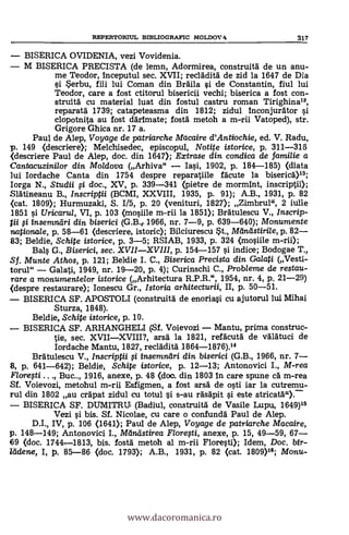 REPERTORSUL BIBLIOGRAFIC MOLDOVA 317
BISERICA OVIDENIA, vezi Vovidenia.
M BISERICA PRECISTA (de lemn, Adormirea, construità de un anu-
me Teodor, Inceputul sec. XVII; recla'dità de zid la 1647 de Dia
si *erbu, fiii lui Coman din Brdila si de Constantin, fiul lui
Teodor, care a fost ctitorul bisericii vedhi; biserica a fost con-'
struità cu material luat din fostul castru roman Tirighina",
reparata 1739; catapeteasma din 1812; zidul Inconjurdtor si
clopotnita au fost darlmate; fostà metoh a m-rii Vatoped), str.
Grigore Ghica nr. 17 a.
Paul de Alep, Voyage de patriarche Macaire d'Antiochie, ed. V. Radu,
p. 149 (descriere); Melchisedec, episcopul, Notite istorice, p. 311-316
<descriere Paul de Alep, doc. din 1647); Extrase din condica de familie a
Cantacuzini/or din Moldova (Arhiva" Iasi, 1902, p. 184-185) (diata
lui Iordache Canta din 1754 despre reparatiile facute la biseria)13;
Iorga N., Studii fi doc., XV, p. 339-341 (pietre de mormInt, inscriptii);
SlAtineanu B., Inscriptii (BCMI, XXVIII, 1935, p. 91); A.B., 1931, p. 82
<cat. 1809); Hurmuzaki, S. 1/5, p. 20 (venituri, 1827); Zimbrul", 2 iulle
1851 si Uricarui, VI, p. 103 (mosiile m-rii la 1851); Bratulescu V., Inscrip-
pi g insemndri din biserici (G.B.r. 1966, nr. 7-9, p. 639-640); Monumente
nationale, p. 58-61 (descriere, istoric); Bilciurescu *t., Mändstirile, p. 82
83; Beldie, Schite istorice, p. 3-5; RSIAB, 1933, p. 324 (mashie m-rii);
Bals G., Biserici, sec. XVIIXVIII, p. 154-157 si indice; Bodogae T.,
Sf. Munte Athos, p. 121; Beldie I. C., Biserica Precista din Galati (Vesti-
torul" Galati, 1949, nr. 19-20, p. 4); Curinschi C., Probleme de restau-
rare a monumentelor istorice (Arhitectura R.P.R.", 1954, nr. 4, p. 21-29)
<despre restaurare); Ionescu Gr., Istoria arhitecturii, II, p. 50-51.
BISERICA SF. APOSTOLI (construitä de enoriasi cu ajutorul lui Mihai
Sturza, 1848).
Beldie, Schite istorice, p. 10.
BISERICA SF. ARHANGHELI (Sf. Voievozi Mantu, prima construe-
tie, sec. XVIIXVIII?, arsa la 1821, refacutà de valatuci de
Iordache Mantu, 1827, recl'adità 1864-1876).14
Bratulescu V., Inscriptii $i insemn'dri din biserici (G.B., 1966, nr. 7-
B, p. 641-642); Beldie, Schite istorice, p. 12-13; Antonovici I., M-rea
Floregi . . ., Buc.., 1916, anexe, p. 48 (doc. din 1803 In care spune ca' m-rea
Sf. Voievozi, metohul m-rii Esfigmen, a fost arsä de osti iar la cutremu-
rul din 1802 au cräpat zidul cu totul si s-au ra's'apit si este stricati")."
BISERICA SF. DUMITRU (Badiul, construità de Vasile Lupu, 1649)15
Vezi si bis. Sf. Nicolae, cu care o confunda' Paul de Alep.
D.1., IV, p. 106 (1641); Paul de Alep, Voyage de patriarche Macaire,
p. 148-149; Antonovici I., Mandstirea Flore0i, anexe, p. 15, 49-59, 67
69 (doc. 1744-1813, bis. fosta' metoh al m-rii Floresti); Idem, Doc. &ix-
leidene, I, p. 85-86 (doc. 1793); A.B., 1931, p. 82 (cat. 1809)15; Monu-
www.dacoromanica.ro
 