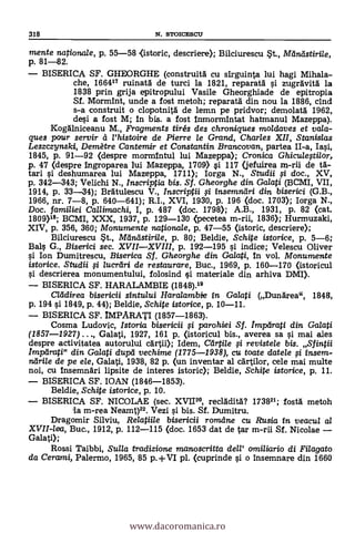 mente nationale, p. 55-58 <istoric, descrier* Bilciurescu st., Meineistirile,
p. 81-82.
BISERICA SF. GHEORGHE (construità cu sirguinta lui hagi Mihala-
che, 166417 ruinatA de turci la 1821, reparata i zugravità la
1838 prin grija epitropului Vasile Gheorghiade de epitropia
Sf. MormInt, unde a fost metoh; reparatA din nou la 1886, cind
s-a construit o clopotnità de lemn pe pridvor; demolatd 1962,
desi a fost M; In bis. a fost 1nmormintat hatmanul Mazeppa).
Kogdlniceanu M., Fragments tirés des chroniques moldaves et vala-
ques pour servir et Phistoire de Pierre le Crrand, Charles XII, Stanislas
Leszczynski, Den-tare Cantemir et Constantin Brancovan, partea II-a, Iasi,
1845, p. 91-92 (despre mormintul lui Mazeppa); Cronica Ghiculegilor,
p. 47 (despre 1ngroparea lui Mazeppa, 1709) si 117 (jefuirea m-rii de tg-
tari i deshumarea lui Mazeppa, 1711); Iorga N., Studii i doc., XV,
p. 342-343; Velichi N., Inscriptia bis. Sf. Gheorghe din Galati (BCMI, VII,
1914, p. 33-34); Beaulescu V., Inscriptii i insemndri din biserici (G.B.,
1966, nr. 7-8, p. 640-641); R.I., XVI, 1930, p. 196 (doc. 1703); Iorga N.,
Doc. familiei Cal/iinachi, I, p. 487 (doc. 1798); A.B., 1931, p. 82 (cat.
1809)19; BCMI, XXX, 1937, p. 129-130 (pecetea m-rii, 1836); Hurmuzaki,
XIV, p. 356, 360; Monumente nationale, p. 47-55 (istoric, descrier*
Bilciurescu St., Meausistirile, p. 80; Beldie, Schite istorice, p. 5-6;
Bals G., Biserici sec. XVIIXVIII, p. 192-195 si indice; Velescu Oliver
si Ion Durnitrescu, Biserica Sf. Gheorghe din Ga/ati, in vol. Monumente
istorice. Studii fi /ucriiri de restaurare, Buc., 1969, p. 160-170 (istoricul
descrierea monumentului, folosind çi materiale din arhiva DMI).
BISERICA SF. HARALAMBIE (1848).19
aildirea bisericii sintului Haralambie in Galati (Dunarea", 1848,
p. 194 si 1849, P. 44); Beldie, Schite istorice, p. 10-11.
BISERICA SF. IMPARATI (1857-1863).
Cosma Ludovic, Istoria bisericii i paro hiei Sf. Impeirati din Galati
(1857-1927) ..., Galati, 1927, 161 p. (istoricul bis., averea sa si mai ales
despre activitatea autorului cartii); Idem, Ceirtile i revistele bis. Sfintii
Imparati" din Galati dupei vechime (1775-1938), cu toate datele i insem-
ndrile de pe ele, Galati, 1938, 82 p. (un inventar al cArtilor, cele mai multe
noi, cu Insemnäri lipsite de interes istoric); Beldie, Schite istorice, p. 11.
BISERICA SF. IOAN (1846-1853).
Beldie, Schite istorice, p. 10.
BISERICA SF. NICOLAE (sec. XVII20, recladità? 173821; fostà metoh
la m-rea Neamt)22. Vezi si bis. Sf. Dumitru.
Dragomir Silviu, Relatiile bisericii rorrcelne cu Rusia in veacul al
XVII-lea, Buc., 1912, p. 112-115 (doc. 1653 dat de tar m-rii Sf. Nicolae
Galati);
Rossi Taibbi, Sulla tradizione manoscritta dell' amiliario di Fila gato
da Cerccmi, Palermo, 1965, 85 pl. (cuprinde si o insemnare din 1660
318 N. STOICESCU
www.dacoromanica.ro
 