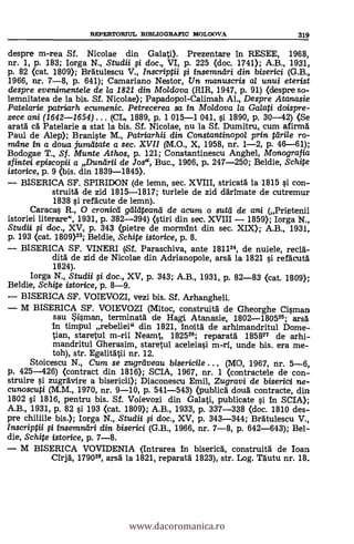 REPERTORIUL BIBLIOGRAFIC MOLDOVA 319
despre m-rea Sf. Nicolae din Galati). Prezentare in RESEE, 1968,
nr. 1, P. 183; Iorga N., Studii 0 doc., VI, p. 225 (doc. 1741); A.B., 1931,
p. 82 (cat. 1809); Bratulescu V., Inscriptii f i insemreilri din biserici (G.B.,
1966, nr. 7-8, P. 641); Camariano Nestor, Un manuscris al unui eterist
despre eveninwntele de la 1821 din Moldova (RIR, 1947, p. 91) (despre so-
lemnitatea de la bis. Sf. Nicolae); Papadopol-Calimah Al., Despre Atanasie
Patelarie patriarh ecumenic. Petrecerea sa in Moldova la Galati doispre-
zece ani (1642-1654) ... (CL, 1889, p. 1 015-1 041, si 1890, p. 30-42) (Se
arata cd Patelarie a stat la bis. SÍ. Nicolae, nu la SÍ. Dumitru, cum afirma
Paul de Alep); Braniste M., Patriarhii din Constantino poi prin tdri/e ro-
mdne in a doua jumiltate a sec. XVII (M.O., X, 1958, nr. 1-2, p. 46-61);
Bodogae T., Sf. Munte Athos, p. 121; Constantinescu Anghel, Monografia
sfintei episcopii a Durairii de Jos", Buc., 1906, p. 247-250; Beldie, Schite
istorice, p. 9 <bis. din 1839-1845).
BISERICA SF. SPIRIDON (de lemn, sec. XVIII, stricata la 1815 # con-
struitd de zid 1815-1817; turlele de zid därimate de cutremur
1838 si refdcute de lemn).
Caracas R., 0 cronicd galeiteand de acum o sutil de ani (Prietenii
istoriei literare", 1931, P. 382-394) (stiri din sec. XVIII 1859); Iorga N.,
Studii 0 doc., XV, P. 343 <pietre de mormint din sec. XIX); A.B., 1931,
p. 193 (cat. 1809)23; Beldie, Schite istorice, p. 8.
BISERICA SF. VINERI (Sf. Paraschiva, ante 181124, de nuiele, recld-
dad de zid de Nicolae din Adrianopole, arsd. la 1821 si refdcutd
1824).
Iorga N., Studii 0 doc., XV, p. 343; A.B., 1931, p. 82-83 (cat. 1809);
Beldie, Schite istorice, p. 8-9.
BISERICA SF. VOIEVOZI, vezi bis. Sf. Arhangheli.
M BISERICA SF. VOIEVOZI (Mitoc, construitd de Gheorghe Cisman
sau Sisman, terminatä de Hagi Atanasie, 1802-180525; arsd
in timpul rebeliei" din 1821, inoitd de arhimandritul Dome-
tian, staretul m-rii Neamt, 182526; reparará 185827 de arhi-
mandritul Gherasim, staretul aceleiasi m-ri, unde bis. era me-
toh), str. Egalitdtii nr. 12.
Stoicescu N., Cum se zugreiveau bisericile . . . (MO, 1967, nr. 5-6,
p. 425-426) (contract din 1816); SCIA, 1967, nr. 1 (contractele de con-
struire si zugrAvire a bisericii); Diaconescu Emil, Zugravi de biserici ne-
cunoscuti (M.M., 1970, nr. 9-10, p. 541-543) (publica' doud contracte, din
1802 si 1816, pentru bis. Sf. Voievozi din Galati, publicate si in SCIA);
A.B., 1931, p. 82 si 193 <cat. 1809); A.B., 1933, p. 337-338 <doc. 1810 des-
pre chiliile bis.); Iorga N., Studii 0 doc., XV, p. 343-344; Brdtulescu V.,
Inscriptii 0 insemrairi din biserici (G.B., 1966, nr. 7-8, p. 642-643); Bel-
die, Schite istorice, p. 7-8.
M BISERICA VOVIDENIA (Intrarea In bisericA, construitä de Ioan
add, 179028, arsä' la 1821, reparata 1823), str. Log. Tdutu nr. 18_
www.dacoromanica.ro
 