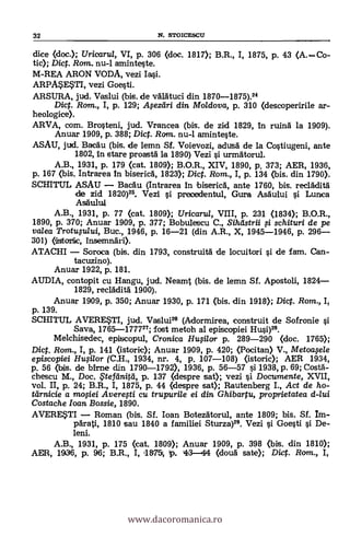32 N. STOICESCU
dice (doc.); Uricarul, VI, p. 306 (doc. 1817); B.R., I, 1875, p. 43 (A.Co-
tic); Dic. Rom. nu-1 aminteste.
M-REA ARON VODA, vezi Ia§i.
ARPME?rI, vezi Goesti.
ARSURA, jud. Vaslui (bis. de värätuci din 1870-1875).24
Dic. Rom., I, p. 129; Afezdri din Moldova, p. 310 (descoperirile ar-
heologice).
ARVA, com. Brosteni, jud. Vrancea (bis. de zid 1829, in ruina la 1909).
Anuar 1909, p. 388; Dic. Ram. nu-1 aminteste.
ASAU, jud. BacAu (bis. de lemn Sf. Voievozi, adusä de la Costiugeni, ante
1802, in stare proastä la 1890) Vezi si urmätorul.
A.B., 1931, p. 179 (cat. 1809); B.O.R., XIV, 1890, p. 373; AER, 1936,
p. 167 (bis. Intrarea In biserica, 1823); Dio. Rom., I, p. 134 (bis. din 1790).
SCHITUL ASAU Bacau (Intrarea In bisericA, ante 1760, bis. recladità
de zid 1820)25. Vezi si preoedentul, Gura Asdului si Lunica
Asäului
A.B., 1931, p. 77 (cat. 1809); Uricaru/, VIII, p. 231 (1834); B.O.R.,
1890, p. 370; Anuar 1909, p. 377; Bobulescu C., Sihil strii # schituri de pe
valea Trotufu/ui, Buc., 1946, p. 16-21 (din A.R., X, 1945-1946, p. 296
301) (isttork, insemnäri).
ATACHI Soroca (bis. din 1793, construitä de locuitori s'i de fam. Can-
tacuzino).
Anuar 1922, p. 181.
AUDIA, contopit cu Hangu, jud. Neamt (bis. de lemn Sf. Apostoli, 1824
1829, recläditä. 1900).
Anuar 1909, p. 350; Anuar 1930, p. 171 (bis. din 1918); Dict. Rom., I,
p. 139.
SCHITUL AVERE*TI, jud. Vaslui26 (Adorznirea, construit de Sofronie si
Saya, 1765-177727; fost metoh al episcopiei Husi)29.
Melchisedec, episcopul, Cronica HuOlor p. 289-290 (doc. 1765);
Dict. Rom., I, p. 141 (istoric); Anuar 1909, p. 420; (Pocitan) V., Metoafele
episcopiei Hu§i/or (C.H., 1934, nr. 4, p. 107-108) (istoric); AER 1934,
p. 56 (bis. de 'Ame din 1790-1792), 1936, p. 56-57 si 1938, p. 69; Costä-
chescu M., Doc. $tefänitä, p. 137 (clespre sat); vezi si Documente, XVII,
vol. II, p. 24; B.R., I, 1875, p. 44 (despre sat); Rautenberg I., Act de ho-
ttirnicie a mofiei Averegi cu trupuri/e ei din Ghibartu, proprietatea d-lui
Costache loan Bossie, 1890.
AVERE*TI Roman (bis. SI. loan Botezdtorul, ante 1809; bis. Sf. 1m-
pdrati, 1810 sau 1840 a familiei Sturza)29. Vezi si Goesti s'i De-
leni.
A.B., 1931, p. 175 (cat. 1809); Anuar 1909, p. 398 (bis. din 1810);
AER, 1936, p. 96; B.R., I, 11875ç 1p. 43-44 (douä sate); Dict. Rom., I,
www.dacoromanica.ro
 
