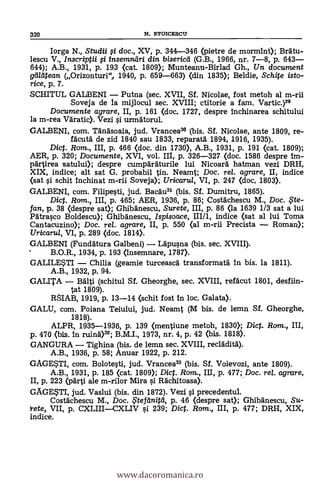 320 N. STOICESCIT
Iorga N., Studii 0 doc., XV, p. 344-346 (pietre de mormint); Bratu-
lescu V., Inscriptii 0 insemndri din bisericil (G.B., 1966, nr. 7-8, p. 643
644); A.B., 1931, P. 193 (cat. 1809); Munteanu-Birlad Gh., Un document
gi/titean (Orizonturi", 1940, p. 659-663) (din 1835); Beldie, Schite isto-
rice, p. 7.
SCHITUL GALBENI Putna (sec. XVII, Sf. Nicolae, fost metoh al m-rii
Soveja de la mijlocul sec. XVIII; ctitorie a fam. Vartic.)29
Documente agrare, II, p. 161 (doc. 1727, despre Inchinarea schitului
la m-rea Väratic). Vezi si urmätorul.
GALBENI, com. Tanasoaia, jud. Vrancea39 (bis. Sf. Nicolae, ante 1809, re-
fäcutä de zid 1840 sau 1833, reparata 1894, 1916, 1935).
Dig. Rom., III, p. 466 (doc. din 1730), A.B., 1931, p. 191 (cat. 1809);
AER, p. 320; Documente, XVI, vol. III, p. 326-327 (doc. 1586 despre Im-
partirea satului); despre cumparaturile lui Nicoara hatman vezi DRH,
XIX, indice; alt sat G. probabil tin. Neamt; Doc, rel. agrare, II, indice
(sat si schit Inchinat m-rii Soveja); Uricarul, VI, p. 247 (doe, 1803).
GALBENI, com. Filipesti, jud. Bacäu31 (bis. Si. Dumitru, 1865).
Dig. Rom., III, P. 465; AER, 1936, p. 86; Costächescu M., Doc. , it.e-
fan, p. 38 (despre sat); Ghibänescu, Surete, III, p. 86 (la 1639 1/3 sat a lui
Patrasco Boldescu); Ghibanescu, Ispisoace, III/1, indice (sat al lui Toma
Cantacuzino); Doc. rel. agrare, II, P. 550 (al m-rii Precista Roman);
Uricarul, VI, p. 289 (doc. 1814).
GALBENI (Fundätura Galbeni) Läpusna (bis. sec. XVIII).
B.O.R., 1934, p. 193 (Insemnare, 1787).
GALILESTI China (geamie turceascä transformatä in bis. la 1811).
A.B., 1932, p. 94.
GALITA adlti (schitul Si. Gheorghe, sec. XVIII, refäcut 1801, desfiin-
tat 1809).
RSIAB, 1919, p. 13-14 (schit fost in loc. Galata).
GALU, com. Poiana Teiului, jud. Neamt (M bis. de lemn Sf. Gheorghe,
1818).
ALPR, 1935-1936, p. 139 (mentiune metoh, 1830; Dic. Rom., III,
p. 470 (bis. in ruinA)32; B.M.I., 1973, nr. 4, p. 42 (bis. 1818).
GANGURA Tighina (bis. de lemn sec. XVIII, recladitA).
A.B., 1936, p. 58; Anuar 1922, p. 212.
GAGESTI, com. Bolotesti, jud. Vrancea33 (bis. Sf. Voievozi, ante 1809).
A.B., 1931, p. 185 (cat. 1809); Dig. Rom., III, p. 477; Doc. rel. agrare,
II, p. 223 (pärti ale m-rilor Mira si Rächitoasa).
GAGESTI, jud. Vaslui (bis. din 1872). Vezi si precedentul.
Costächescu M., Doc. ,F t e fd n i t cl , p. 46 (despre sat); Ghibänescu, Su-
ete, VII, p. CXLIIICXLIV si 239; Dict. Rom., III, p. 477; DRH, XIX,
indice.
www.dacoromanica.ro
 