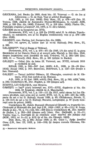 GAICEANA, jud. Bacdu (la 1809, cloud bis.: Sf. Voievozi G. de Jos si
Adormirea G. de Sus). Vezi i schitul Buzdugan.
A.B., 1931, P. 191 <cat. 1809); Dic. Rom., III, p. 478-479 <bis. Sf.
Treime, 1838, clädità de Alexandru Sturza-Micläusanu, In ruind); AER,
1936, p. 320 (bis. din 1908); Uricarul, VI, p. 218 (doc. 1820); Platon Gh.,
Popu/atia orastaui (Carpica", III, 1970, p. 5-32 +tabele).
GAICENI (m-re la inceputul sec. XVI).
Documente, XVI, vol. I, p. 223 <la <1525) satul G. la obirsia Topolo-
vdtului, cu mOndstire, era al lui Bogdan medelnicer); vezi i p. 279-280
(doc. 1528).
GAINESTI, com. Slatina, jud. Suceava (bis. din 1888).
Doc, rel. agrare, II, indice (sat al m-rii Slatina); Dict. Rom., III,
p. 480.
GALMETI34. Vezi i Bazga i Tdtdrani.
Documente, XVI, vol. I, p. 470-471 <la 1546, 1/4 din satul G. la gura
Rdcdtdului al lui Danciu Huru si al surorii sale, Maria); p. 544 (doc. 1546,
despre impärtirea unei jumdtati de sat); Uricarul, VI, p. 205-206 <doc.
1806, G. Tecuci); Dic. Rom., III, p. 481 (siEste in Bacau).
GALETI Orhei (bis. de lemn Sf. Voievozi, sec. XVIII, stricatà 1816
si reclOditä de zid).
RSIAB, 1931, P. 566-567 (cat. 1820); A.B., 1939, p. 28-29 (doc.
1816); Anuar 1922, p. 167; Bezviconi, Boierimea, I, p. 123-124 (mosie a
fam. Stamate).
GÄLETI Tecuci (schitul Gdlescu, Sf. Gheorghe, construit de N. GA-
lescu, 1712; fost metoh al ep. Roman).
-A.B., 1931, p. 81 (cat. 1809, schit); Dict. Rom., III, p. 783; AER,1936,
p. 292; Costächescu M., Doc. Bogdan, p. 160 (despre sat).
SCHITUL LUI GALUSCA, vezi Hirsova.
GANETI Iasi35 (curti boieresti sec. XVIXVII, dispdrute si bis. din
1834, Sf. ImpArati, clAditä de A. Manolache).
Documente, XVI, vol. I, p. 110-111 (la 1517, satul ramas lui Ion GA-
nescu pircälab, care avea aid i curti); XVII, vol. II, p. 229-231 (la 1609,
parte de sat a lui D. Buhus); Anuar 1930, p. 85; Ghibdnescu, Surete, II,
p. 134 (1/4 de sat a lui D. Buhus); Neculce, Letopisetul, p. 97 (curti boie-
resti arse de poloni, 1686);
Costachescu M., Satele Ruscanii (Buznea) .g Gnetii cu trupuri/e /or,
Cacticestii si Moicestii din jud. Ia.si (I.N., 1926-1927, p. 85-111); N. Iorga,
Studii fi doc., VI, p. 71-122, 551-558 (doc.); CostOchescu M., Doc. inainte
de &efan, I, p. 352-353 (despre sat); Idem, Doc. $tief einitel, p. 10-11;
Vasiliu loan I., Inscriptii de pe clopotele unor biserici din judetul
(M.M., 1972, nr. 9-12, p. 815) (i al bis. din Ganesti, 1800).
Dict. Rom., III, p. 485; Anuar 1930; p. 85; Gane I., Spita familiei
Gane (I.N., fasc. III, 1923, p. 140-164) (i despre numele Gdneasa, Gä-
nesti).
- Repertorlul 1311311ograile Moldova
REPERTORIUL BIBLIOGRAFIC MO.CMOVA 321
www.dacoromanica.ro
 