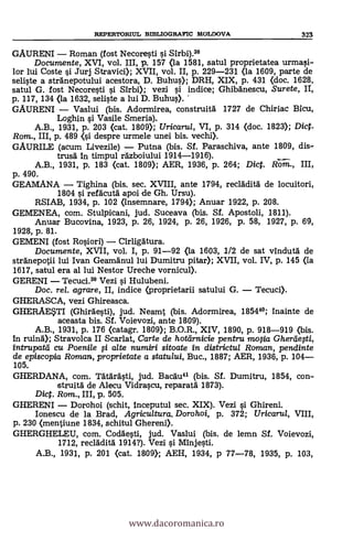 GAURENI - Roman (fost Necore§ti i Sirbi).39
Documente, XVI, vol. III, p. 157 (la 1581, satul proprietatea urmasi-
lor lui Coste §i Jurj Stravici); XVII, vol. II, p. 229-231 (la 1609, parte de
seliste a stränepotului acestora, D. Buhu); DRH, XIX, p. 431 (doc. 1628,
satul G. fost Necore§ti i Sirbi); vezi §i indice; Ghibanescu, Surete,
p. 117, 134 (la 1632, seli§te a lui D. Buhu§).
GAURENI - Vaslui (bis. Adormirea, construità 1727 de Chiriac Bicu,
Loghin i Vasile Smeria).
A.B., 1931, p. 203 (cat. 1809); Uricaru/, VI, p. 314 (doc. 1823); Dict.
Rom., III, p. 489 <§i despre urmele unei bis. vechi).
GAURILE (acum Livezile) - Putna (bis. Sf. Paraschiva, ante 1809, dis-
trusa In timpul razboiului 1914-1916).
A.B., 1931, p. 183 (cat. 1809); AER, 1936, p. 264; Dict. Rom., III,
p. 490.
GEAMANA - Tighina (bis. sec. XVIII, ante 1794, recladità de locuitori,
1804 §i refacutà apoi de Gh. Ursu).
RSIAB, 1934, P. 102 (insemnare, 1794); Anuar 1922, p. 208.
GEMENEA, com. Stulpicani, jud. Suceava (bis. SI. Apostoli, 1811).
Anuar Bucovina, 1923, p. 26, 1924, p. 26, 1926, p. 58, 1927, p. 69,
1928, p. 81.
GEMENI (fost RoOori) - Cirligatura.
Documente, XVII, vol. I, p. 91-92 (la 1603, 1/2 de sat vindutà de
stranepotii lui Ivan Geamänul lui Dumitru pitar); XVII, vol. IV, p. 145 (la
1617, satul era al lui Nestor Ureche vornicul).
GERENI - Tecuci.39 Vezi i Hulubeni.
Doc. rel. agrare, II, indice (proprietarii satului G. - Tecuci).
GHERASCA, vezi Ghireasca.
GHERAE*TI (Ghirdesti), jud. Neamt (bis. Adormirea, 185449; inainte de
aceasta bis. SI. Voievozi, ante 1809).
A.B., 1931, p. 176 (catagr. 1809); B.O.R., XIV, 1890, p. 918-919 (bis.
In ruind); Stravolca II Scarlat, Carte de hottirracie pentru mofia Gherdefti,
intrupata cu Poenile fi alte numiri sitoate in districtul Roman, pendinte
de episcopia Roman, proprietate a statului, Buc., 1887; AER, 1936, p. 104-
105.
GHERDANA, com. Tatdrästi, jud. Bacau41 (bis. SI. Dumitru, 1854, con-
struità de Alecu Vidra§cu, reparata 1873).
Dic. Rom., III, p. 505.
GHERENI - Dorohoi (schit, inceputul sec. XIX). Vezi i Ghireni.
Ionescu de la Brad, Agricultura. Doro hoi, p. 372; Uricaru/, VIII,
p. 230 (mentiune 1834, schitul Ghereni).
GHERGHELEU, com. Codge§ti, jud. Vaslui (bis. de lemn Sf. Voievozi,
1712, reclädità 1914?). Vezi §i Minje§ti.
A.B., 1931, p. 201 (cat. 1809); AEH, 1934, p 77-78, 1935, p. 103,
REPERTOMUL BIBLIOGRAFIC MOLDOVA 323
www.dacoromanica.ro
 