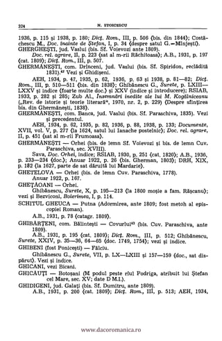 1936, p. 115 si 1938, p. 180; Diet. Ram., III, p. 506 (bis. din 1844); Costa-
chescu M., Doc. inainte de .5tefan, I, p. 34 (despre satul G.-Minjesti).
GHERGHE*TI, jud. Vaslui (bis. Sf. Voievozi ante 1809).
Doc. rel. agrare, II, p. 223 (sat al m-rii Rächitoasa); A.B., 1931, P. 197
(cat. 1809); Dict. Rom., III, p. 507.
GHERMANESTI, com. Drinceni, jud. Vaslui (bis. Sf. Spiridon, recladità
1831).42 Vezi si Ghidiseni.
AEH, 1934, p. 47, 1935, p. 62, 1936, p. 63 si 1938, p. 81-82; Dict.
Rom., III, p. 510-511 (bis. din 1838); Ghibdnescu G., Surete, p. LXIII-
LXXV si indice (foarte multe doc.) s'i. XXV (indice si introducere); RSIAB,
1933, p. 282 si 285; Zub Al., Insemndri inedite ale lui M. Kogeilniceanu
(Rev. de istorie si teorie literarä", 1970, nr. 2, p. 229) (Despre sfintirea
bis. din Ghermänesti, 1838).
GHERMANESTI, com. Banca, jud. Vaslui (bis. Sf. Paraschiva, 1835). Vezi
si precedentul.
AEH, 1934, p. 62, 1935, p. 82, 1936, p. 88, 1938, p. 133; Documente,
XVII, vol. V, p. 277 (la 1624, satul lui Ianache postelnic); Doc, re/. agrare,
II, p. 451 (sat al m-rii Frumoasa).
GHERMANESTI - Orhei (bis. de lemn Sf. Voievozi si bis. de lemn Cuy.
Paraschiva, sec. XVIII).
Saya, Doc. Orhei, indice; RSIAB, 1930, p. 251 <cat. 1820); A.B., 1936,
p. 233-234 (doc.); Anuar 1922, p. 26 (bis. Gherman, 1803); DRH, XIX,
p. 182 (la 1627, parte de sat d'Aruitä lui Mardarie).
GHETELOVA - Orhei (bis. de lemn Cuy. Paraschiva, 1778).
Anuar 1922, p. 167.
GHETADANI - Orhei.
Ghibänescu, Surete, X, p. 195-213 (la 1800 mosie a fam. RAscanu);
vezi si Bezviconi, Boierimea, I, p. 114.
SCHITUL GHEUCA - Putna (Adormirea, ante 1809; fost metoh al epis-
copiei Roman).
A.B., 1931, p. 78 (catagr. 1809).
GHIBARTENI, com. Bälintesti - Covurlui43 (bis. Cuy. Paraschiva, ante
1809).
A.B., 1931, p. 195 (cat. 1809); Dict. Rom., III, p. 512; GhibAnescu,
Surete, XXIV, p. 35-36, 64-65 (doc. 1749, 1754); vezi si indice.
GHIBENI (fost Ponicesti) - FAlciu.
Ghibanescu G., Surete, VII, p. LX-LXIII si 157-159 (doc., sat dis-
pArut). Vezi si indice.
GHICANI, vezi Bicani.
GHICAUTI - Botosani (M podul peste riul Podriga, atribuit lui Stefan
cel Mare, sec. XV; date D M.I.).
GHIDIGENI, jud. Galati (bis. Sf. Durnitru, ante 1809).
A.B., 1931, p. 200 (cat. 1809); Diet. Rom., III, p. 513; AEH, 1934,
324 N. STOICESCU
www.dacoromanica.ro
 