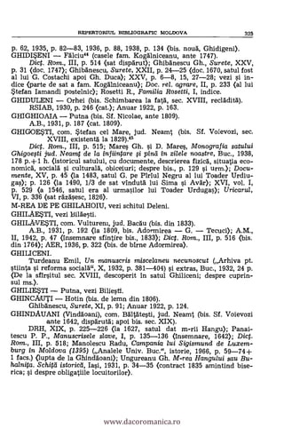p. 62, 1935, P. 82-83, 1936, P. 88, 1938, P. 134 (bis. noud, Ghidigeni).
GHIDISENI Falciu44 (casele fam. Kogalniceanu, ante 1747).
Dict. Rom., III, p. 514 (sat dispärut); GhibAnescu Gh., Surete, XXV,
p. 31 (doc. 1747); Ghibanescu, Surete, XXII, p. 24-25 (doc. 1670, satul fost
al lui G. Costachi apoi Gh. Duce); XXV, p. 6-8, 15, 27-28; vezi 0 in-
dice (parte de sat a fam. KogAlniceanu); Doc. rel. agrare, II, p. 233 (al lui
Stefan Iamandi postelnic); Rosetti R., Familia Rosetti, I, indice.
GHIDULENI Orhei (bis. Schimbarea la fatà, sec. XVIII, reclAditd).
RSIAB, 1930, P. 246 (cat.); Anuar 1922, p. 163.
GHIGHIOAIA Putna (bis. Sf. Nicolae, ante 1809).
A.B., 1931, P. 187 (cat. 1809).
GHIGOESTI, com. Stefan cel Mare, jud. Neamt (bis. SI. Voievozi, sec.
XVIII, existentà la 1829).45
Dict. Rom., III, p. 515; Mares Gh. si D. Mares, Monografia satului
Ghigoegi jud. Neamt de la infiintare 0 pina in zilele noastre, Buc., 1938,
178 p. +1 h. (istoricul satului, cu documente, descrierea fizicd, situatia eco-
nomicd, sociald 0 culturalä, obiceiuri; despre bis., p. 129 si urm.); Docu-
mente, XV, p. 45 (la 1483, satul G. pe Piriul Negru al lui Toader Urdiu-
gas); p. 126 (la 1490, 1/3 de sat vindutà lui Sima si Avär); XVI, vol. I,
p. 529 (a 1546, satul era al urmasilor lui Toader Urdugas); Uricarul,
VI, p. 336 <sat r6z6sesc, 1826).
M-REA DE PE GHILAHOIU, vezi schitul Deleni.
GHILAESTI, vezi Bildesti.
GHILAVESTI, com. Vulturem, jud. Bacgu (bis. din 1833).
A.B., 1931, p. 192 (la 1809, bis. Adormirea G. Tecuci); A.M.,
1I, 1942, p. 47 (Insemnare sfintire bis., 1833); Dict. Rom., III, p. 516 (bis.
din 1764); AER, 1936, p. 322 (bis. de blrne Adormirea).
GHI LI CENI.
Turdeanu Emil, Un manuscris miscelaneu necunoscut (Arhiva pt.
stiinta si reforma socialä", X, 1932, P. 381-404) si extras, Buc., 1932, 24 p.
(De la sfIrsitul sec. XVIII, descoperit In satul Ghiliceni; despre cuprin-
sul ms.).
GHILIESTI Putna, vezi Biliesti.
GHINCAUTI Hotin (bis. de lemn din 1806).
Ghibdnescu, Surete, XI, p. 91; Anuar 1922, p. 124.
GHINDAUANI (Vinaloani), com. BältAtesti, jud. Neamt (bis. Sf. Voievozi
ante 1642, dispAruta; apoi bis. sec. XIX).
DRH, XIX, p. 225-226 (la 1627, satul dat m-rii Hangu); Panai-
tescu P. P., Manuscrisele slave, I, p. 135-136 (insemnare, 1642); Dict.
Rom., III, p. 518; Manolescu Radu, Campania lui Sigismund de Luxem-
burg in Moldova (1395) (Analele Univ. Buc.", istorie, 1966, P. 59-74+
1 facs.) (lupta de la Ghindäoani); Ungureanu Gh. M-rea Hangului sau Bu-
halnita. Schitil istoried, Iasi, 1931, P. 34-35 (contract 1835 amintind bise-
rice; si despre obligatiile locuitorllor).
REPERTORIUL BIBLIOGRAFIC MOLDOVA 325
www.dacoromanica.ro
 