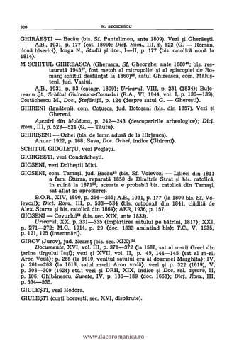 326 N. STOICESCU
GHIRAESTI Bacäu (bis. Sf. Pantelimon, ante 1809). Vezi si Ghergesti.
A.B., 1931, p. 177 (cat. 1809); Dicp. Rom., III, p. 522 (G. Roman,
douà biserici); Iorga N., Studii $i doc., III, p. 177 <bis. catolia nouà la
1814).
M SCHITUL GHIREASCA (Gherasca, Sf. Gheorghe, ante 168046; bis. res-
tauratà 1945,47 fost metoh al mitropoliei s'i al episcopiei de Ro,
man; schitul desfiintat la 1860)46, satul Ghireasca, com. MMus-
teni, jud. Vaslui.
A.B., 1931, p. 83 (catagr. 1809); Uricarul, VIII, p. 231 (1834); Bujo-
reanu *t., Schitul Ghireasca-Covurlui (R.A., VI, 1944, vol. I, p. 136-139);
Costächescu M., Doc., $tefeiniffi, p. 124 (despre satul G. Gheresti).
GHIRENI (Ignateni), com. Cotusca, jud. Botosani (bis. din 1857). Vezi si
Ghereni.
.4ezeiri din Moldova, p. 242-243 (descoperirile arheologice); Dict.
Rom., IH, p. 523-524 (G. Täutu).
GHIRISENI Orhei (bis. de lemn adusa de la Hirjauca).
Anuar 1922, p. 168; Saya, Doc. Orhei, indice <Ghireni).
SCHITUL GIOGLETU, vezi Pogletu.
GIORGE*TI, vezi Condrachesti.
GIOSENI, vezi Dolhestii Mici.
GIOSENI, com. Tamasi, jud. BacAu46 (bis. Sf. Voievozi Lilieci din 1811
a fam. Sturza, reparatà 1850 de Dimitrie Strat si bis. catolick
In ruind la 187166; aceasta e probabil bis. catolicä din Tamasi,
sat aflat in apropiere).
B.O.R., XIV, 1890, p. 254-255; A.B., 1931, p. 177 (la 1809 bis. Sf. Vo-
ievozi); Dict. Rom,., III, p. 533-534 (bis. ortodoxa din 1841, cladità de
Alex. Sturza si bis. catolicd din 1864); AER, 1936, p. 157.
GIOSENI Covurlui61 (bis. sec. XIX, ante 1833).
Uricarut, XX, p. 331-335 (impartirea satului pe batrini, 1817); XXI,
p. 271-272; M.C., 1914, p. 29 (doc. 1833 arnintind bis); T.C., V, 1935,
p. 121, 125 (insemnari).
GIROV (Jurov), jud. Neamt (bis. sec. XIX).62
Documente, XVI, vol. III, p. 371-372 (la 1588, sat al m-rii Greci din
tarina tirgului Iasi); vezi s'i XVII, vol. II, p. 45, 144-145 (sat al m-rii
Aron Todd); p. 285 (la 1610, venitul satului era al doamnei Marghita); IV,
p. 261-263 (la 1618, satul m-rii Aron vodd); vezi si p. 322 (1619), V,
p. 308-309 (1624) etc.; vezi si DRH, XIX, indice si Doc, rel. agrare, II,
p. 106; Ghibdnescu, Surete, IV, p. 180-189 (doc. 1663); Diet. Rom., III,
p. 534-535.
GIULESTI, vezi Hodora.
GIULETI (curti boeresti, sec. XVI, dispärute).
www.dacoromanica.ro
 
