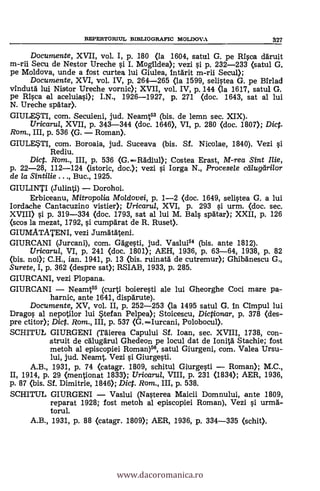 REPERTORIUL BIBLIOGRAFIC MOLDOVA 327
Documente, XVII, vol. I, p. 180 <la 1604, satul G. pe Rica clgruit
m-rii Secu de Nestor Ureche si I. Mogildea); vezi g p. 232-233 (satul G.
pe Moldova, unde a fost curtea lui Giulea, intärit m-rii Secul);
Documente, XVI, vol. IV, p. 264-265 (la 1599, selistea G. pe Birlad
vindutg lui Nistor Ureche vornic); XVII, vol. IV, p. 144 (la 1617, satul G.
pe R1sca al aceluiasi); I.N., 1926-1927, P. 271 (doc. 1643, sat al lui
N. Ureche spAtar).
GIULESTI, com. Secuieni, jud. Neamt53 (bis. de lemn sec. XIX).
Uricarui, XVII, p. 343-344 (doc. 1646), VI, p. 280 (doc. 1807); Diet.
Rom., III, p. 536 (G. Roman).
GIULESTI, com. Boroaia, jud. Suceava (bis. Sf. Nicolae, 1840). Vezi si
Rediu.
Diet. Rom., III, p. 536 (G. 116diul); Costea Erast, M-rea Sint lije,
p. 22-28, 112-124 (istoric, doc.); vezi si Iorga N., Procesele ctilugiirilor
de la Sintilie . . ., Buc., 1925.
GIULINTI (Julinti) Dorohoi.
Erbiceanu, Mitropo/ia Moldovei, p. 1-2 (doc. 1649, selistea G. a lui
Iordache Cantacuzino vistier); Uricarul, XVI, p. 293 si urm. (doc. sec.
XVIII) s'i p. 319-334 (doc. 1793, sat al lui M. Bals spatar); XXII, p. 126
(scos la mezat, 1792, si cumpdrat de R. Ruset).
GIUMATATENI, vezi Jum'aTáteni.
GIURCANI (Jurcani), com. Gagesti, jud. Vaslui54 (bis. ante 1812).
Uricarul, VI, p. 241 (doc. 1801); AEH, 1936, p. 63-64, 1938, p. 82
(bis. noi); C.H., ian. 1941, p. 13 (/pis. ruinatd de cutremur); Ghibänescu G.,
Surete, I, p. 362 (despre sat); RSIAB, 1933, p. 285.
GIURCANI, vezi Plopana.
GIURCANI Neamt55 (curti boieresti ale lui Gheorghe Coci mare pa-
harnic, ante 1641, disparute).
Documente, XV, vol. II, p. 252-253 (la 1495 satul G. in Cimpul lui
Drago s al nepotilor lui Stefan Pelpea); Stoicescu, Dictionar, p. 378 (des-
pre ctitor); Diet. Rom., III, p. 537 (G.Iurcani, Polobocul).
SCHITUL GIURGENI (Mena Capului Sf. loan, sec. XVIII, 1738, con-
struit de cAlugärul Ghedeon pe locul dat de Ionita Stachie; fost
metoh al episcopiei Roman)56, satul Giurgeni, com. Valea Ursu-
lui, jud. Neamt. Vezi si Giurgesti.
A.B., 1931, p. 74 (catagr. 1809, schitul Giurgesti Roman); M.C.,
II, 1914, p. 29 (mentionat 1833); Uricarul, VIII, p. 231 <1834); AER, 1936,
p. 87 (bis. Sf. Dimitrie, 1840; Dict. Rom., III, p. 538.
SCHITUL GIURGENI Vaslui (Nasterea Maicii Domnului, ante 1809,
reparat 1928; fost metoh al episcopiei Roman). Vezi si urma-
torul.
A.B., 1931, p. 88 (catagr. 1809); AER, 1936, p. 334-335 (schit).
www.dacoromanica.ro
 