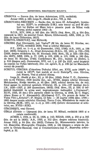 REPERTORIUL BD3LIOGRAFIC IVIOLUOVA. 329
GIRBOVA - Soroca (bis. de lemn Adormirea, 1775, recládità).
Anuar 1922, P. 183; Iorga N., Studii i doc., VII, p. 340.
GIRBOVANA-NEGOWI - Bacáu (bis. de lemn Sf. Arhangheli, incepu-
tul sec. XIX"; in evidentele D.M.I. este trecut un pod M atri-
buit lui stefan cel Mare intr-o pisanie pusá de Mihai vodá
Sturza; podul reparat 1902-3).
B.O.R., XIV, 1890, p. 467 (bis. din 1817); Dic. Rom., III, P. 554 (bis.
reparatá la 1817, de preotul Const. Epure, Girbovanul); AER, 1936, p. 174
(bis. de lemn Girbovana, 1817).
SCHITUL GIRBOVAT, vezi Hirbovát.
GIRCENI (fost Gircinesti), jud. Vaslui83 (M bis, de lemn Sf. Nicolae, sec.
XVIII, recláditä 1826). Vezi i schitul Mdlinesti.
P.T., 1943, nr. 1-4, p. 45 (insemnäri, 1762, 1796); A.B., 1931, P. 198
(cat. 1809); Grigoriu I. A., Douti documente (N.R.L., III, 1911, p. 732-733)
(1826, despre recládirea bis. Sí. Nicolae); Dict. Rom., III, P. 555-556 <bis.
din 1827); AEH, 1934, p. 77, 1935, P. 103, 1936, P. 115, 1938, P. 180 (bis.
de lemn Sí. Nicolae, 1746); Costächescu M., Doc., inainte de ,5tefan, I,
p. 518 (despre sat); Documente, XVI, vol. I, P. 237 (la 1527, satul imparta
de nepotii lui Tofan bdtrinul); Doc. rel. agrare, II, P. 138 (al lui Manolachi
vornic de poartd).
SCHITUL GIRCINA (Coborirea Duhului Sfint, sec. XVII, ante 166864; in
ruina la 187185; fost metoh al m-rii Bistritan, com. Gircina,
jud. Neamt. Vezi i schitul Almas.
Iorga N., Studii fi doc., XI, p. 93 (doc. 1694); Bulat T. G., Documen-
tele m-rii Veiratec, 1936 (multe doc., sec., XVIII, despre schitul Gircina);
Melchisedec, Notite istorice, p. 49 (doc. 1803, schitul devine bis. de mir,
fiind sezat in mijlocul satului); Uricarul, IX, p. 134-137 Ocelasi doc.);
I.N., 1926-1927, p. 266 (insemnare, 1803); Dic. Rom., III, P. 556; 0 ini-
Pativa in urma unei impresionante intimpleiri (Universul",.
XLVI, 1925, 25 dec.) (Un paraclis clädit la Gircina, la 1848, de C. Negri,
Alecu Russo si V. Alecsandri); (Kirileanu> G.T., Un proces de hotar la
Valea Viei (Avintul"-P. Neamt, 12 febr. - 26 martie 1939) (doc. 1799-
1800 despre mosia schitului Gircina); Turcu C-tin, Maniistirea de maici de
la Gircina (M.M., 1971, nr. 1-2, p. 100-106) (istoric documentat al schi-
tului, sec. XVIII-XIX).
GIRCINEM, vezi Girceni.
GIRLA (Girlele - Lapusna) (bis. de lemn Sf. Mihail, recläditä. 1805 si o
cetate medievala).
ACMIB, I, 1924, p. 49; II, 1928, p. 142; RSIAB, 1929, p. 202 si p. 345
(bis. de zid la 1820); A.B., 1933, P. 312 (doc. despre málrirea bisericii);
Anuar 1922, P. 84 (bis. din 1802); Ciobanu st., Mcmumente/e istorice, in
vol. Basarabia. Monografie, Chisinau, 1926, p. 184 (despre o cetate de pa-
mint la Girlele-Hansca); vezi i Constantinescu-Iasi P., Basarabia arheo-
, p. 32.
www.dacoromanica.ro
 
