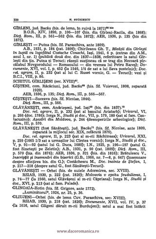 330 N. STOICESCIJ
GIRLENI, jud. Bacau (bis. de lemn, In ruina la 1871)66 bis
B.O.R., XIV, 1890, p. 106-107 <bis. din Girleni-Racila, din 1868);
Dic. Rom., III, p. 561-562 (bis. din 1872); AER, 1936, p. 135 (bis din
1875).
GIRLESTI Putna (bis. SI. Paraschiva, ante 1809).
A.B., 1931, p. 184 (cat. 1809); Chirileanu Gh. T., RdzclOi din. Girlesti
in /uptd cu /ogoftitu/ Costache Conachi, Iasi, 1941, 6 p. (extras din A.M.,
anul I, nr. 1) <publica' douà doc. din 1837-1838, referitoare la satul Gir-
lesti din tin. Putna si Tecuci; rhesii sustineau cA se trag din Necoard plr-
cdlabul Novgorodului Romanului din vremea lui Petru Rares); Do-
cumente, XVI, vol. I, p. 452 (la 1546, 1/4 de sat a lui Saya postelnic); Doc.
ro/. agrare, II, p. 232 (sat al lui C. Ruset vornic, G. Tecuci); vezi si
B.C.I., VIII, p. 86.
SCHITUL GIRLI*ENI (sec. XVIII)67.
GISTENI, com. RAcAciuni, jud. BacAum (bis. SI. Voievozi, 1808, reparatA
1929).
AER, 1936, P. 135; Dict. Rom., III, p. 566-567.
GISTESTISuceava (bis. SI. Nicolae, 1844).
Dict. Rom., III, p. 566.
GLAVANESTI, com. Andfrieseni, jud. Tasi66 (bis. din 1837)."
Doc, rel. agrare, II, p. 232 (sat al banului Aristarh); Uricarul, VI,
p. 266 <doc. 1786>; Iorga N., Studii # doc., VII, p. 179, 180 (sat al fam. Can-
tacuzino); ilfezciri din Moldava, p. 244 <descoperirile arheologice); Dict.
Ram., III, p. 570.
GLAVANESTI (fost Sánätesti), jud. BacAu71 (bis. SI. Nicolae, ante 1809,
reparatA la mijlocul sec. XIX, refacutA 1876).
Doc. rel. agrare, II, p. 223 (sat al m-rii Rächitoasa); Uricarul, XXI,
p. 259 (1665 1/3 sat a urmasilor lui Cirstea vornic); Iorga N., Studii fi doc.,
V, p. 91-92 (satul lui G. Duca, 1680); I.N., 1925, p. 196-197 (satul G.
fost Sinetesti pe Zeletin); A.B., 1931, p. 90 (cat. 1809); Dict. Ram., III,
P. 570 (bis. din 1876); AER, 1936, p. 321 (bis. din 1816); BrAtulescu V.,
lnscriptii # insemnäri din. biserici (G.B., 1966, nr. 7-8, p. 647) Onsemnare
despre sfintirea bis. din G.); CostAchescu M., Doc. inainte de . te fan, I,
p. 217-218 (despre satul G., fost SAnAtesti-Tecuci).
GLAVANESTI Orhei (bis. de nuiele Adormirea, sec. XVIII).
RSIAB, 1930, p. 222 (cat. 1820); Molvavia y epohu feudalizma, I,
p. 74-77 (la 1560, satul GlavAseni al m-rii Capriana); Iorga N., Studii fi
doc., XVI, p. 213 (sat al fam. Palade).
GLINOAIA-Hotin (bis. SI. Grigore, ante 1772).
Luminatorul", 1924, nr. 25, p. 36.
GLIUJENIOrhei (bis. de lemn Cuy. Paraschiva, sec: XVIII).
RSIAB, 1930, p. 218 (cat. 1820); Documente, XVII, vol. IV, p. 37
<la 1616, satul Gligeni aruit m-rii Burdujeni); satul a mai fost IntArit
www.dacoromanica.ro
 