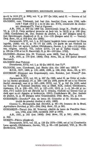 REPERTORIUL BD3LI0GRAPIC MOLDOVA 331
m-rii la 1619 (IV, p. 368); vol. V, p. 277 (la 1624, satul G. Soroca al lui
Enache postelnic).
GLODENI, com. Tibane§ti, jud. Iai (bis. familiei Cuza, ante 1789, ref a-
cuta ? dupä 1812 0 o m-re din sec. XVII, construita de Andro-
nic camarau172). Vezi i Jigoreni.
A.B., 1931, p. 203 (la 1809 bis. Adormirea); Iorga N., Studii fi doc.,
VI, p. 115 (I. Carp serdarul promite sä faca bis. la 1812) 0 p. 168 (doc.
1789); Costachescu M., Doc. inainte de ,51efan, I, p. 457 (despre satu1 G.
fost Spiridone§ti, disparut) i II, p. 114-115 (despre satul G. Vaslui);
Dict. Rom., III, p. 575 (bis. din 1868);
Documente, XVI, vol. I, p. 313 (satul Impartit Intre urma0i lui Sima
logofat, 1529); vol. II, p. 76-77 (la 1555, 1/4 parte de sat vinduta lui
Anton); Doc. rel. agrare, indice; Ghibanescu, Surete, I, p. 108-112 (vechi-
me, origine, istoric), VII, indice (1721, 1/4 sat al Saftei Cuza); VIII.
p. 195 (la 1755 al lui N. Racovita); X, p. 96-103 (doc. 1752).
GLODENIRoman (bis. Sf. Voievozi, ante 1809). Vezi i Buciumi.
A.B., 1931, p. 176 (cat. 1809); Dict. Rom., III, p. 575 (satul devenit
Buciumi).
GLODENI (fost Tulova).
Documente, XVII, vol. I, p. 52 (la 1602 G. fost T.)73.
GLODURI, com. Comane§ti, jud. Bacau (bis. din 1856 sau 1852).74
B.O.R., XIV, 1890, p. 116; AER, 1936, p. 158; Diet. Rom., III, p. 577.
GOCIMANI (Go0nani sau Gosmane§ti), com. Romani, jud. Neamt73 (bis.
sec. XIX).
Documente, XVI, vol. III, p. 297 (la 1585, satul G. pe Orbic al rude-
lor lui Sechil pircalab); IV, p. 189-190 (la 1598, parte de sat a lui Simion
Sechil Camara* vezi i p. 207-208; XVII, vol. V, p. 247 (la 1623, satul
lui Tofan 0 al Todosiei Seachil); vezi i DRH, XIX, indice; Ghibanescu,
Ispisoace, 1/2, p. 230-231, II/1, p. 127-131, 111/2, p. 1-3, 56-90 0 in-
dice, IV/1 indice (1/2 sat daruita lui C. Dracea, vInduta lui Gavril Coci
data apoi m-rii Agapia; i hotarnicie, 1691); Costachescu M., Doc. inainte
de .te fan, II, p. 90 (despre satul Go§mane§ti); DicP. Rom., III, p. 616.
GODINESTIDorohoi76 (bis. de lemn Sf. Cristofor §i Sf. Nicolae, cons-
truita de preotul Andrei 0 altii, 1800).
Ciocoiu C., Mono grafia jud. Dorohoi, p. 69-70; Ionescu de la Brad,
Agricultura Dorohoi, p. 261-264; Diet. Rom., III, p. 581.
GODINESTITecuci (bis. Sf. Voievozi, cladita de lemn de Pamfilie Sam-
son, 1782, arsa 1835, recladita 1837 0 1903).
A.B., 1931, p. 192 (cat. 1809); Dict. Rom., III, p. 581; AER, 1936,
p. 322.
GOESTIPalciu (disparut).
Documente, XVI, vol. III, p. 126 (la 1579-1580, sat al lui Constantin
Leoa aprod); Ghibanescu, Surete, VII, p. 95-125 (seli0e); VIII, p. 35-36
(hotarnicie, 1706>.
www.dacoromanica.ro
 
