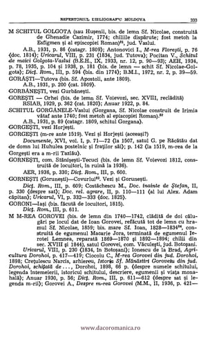 REPERTORIUL LIELIOGRAFTC MOLDOVA 333
Id SCHITUL GOLGOTA (sau Husenii, bis. de lemn Sf. Nicolae, construitä
de Ghenadie Cazimir, 1774; chiliile dispärute; fost metoh la
Esfigmen si al episcopiei Roman)", jud. Vaslui.
A.B., 1931, P. 86 (catagr. 1809); Antonovici I., M-rea Florefti, p. 76
(doc. 1814); Uricarul, VIII, p. 231 (1834, jud. Tutova); Pocitan V., Schitul
de maici Golgota-Vaslui (B.E.H., IX, 1933, nr. 12, p. 90-93); AEH, 1934,
p. 78, 1935, p. 104 si 1938, p. 181 (bis. de lemn schit SI. Nicolae-Gol-
gota); Dic. Rom., III, p. 594 (bis. din 1774); B.M.I., 1972, nr. 2, p. 39-59.
GORA5TITutova (bis. SI. Apostoli, ante 1809).
A.B., 1931, p. 200 (cat. 1809).
GORBANESTI, vezi Gurbanesti.
GORETI Orhei (bis. de lemn Sf. Voievozi, sec. XVIII, recladitd)
RSIAB, 1929, p. 362 (cat. 1820); Anuar 1922, p. 84.
SCHITUL GORGANELE-Vaslui (Gorgana, SI. Nicolae construit de Irimia
vdtaf ante 1740; fost metoh al episcopiei Roman).82
A.B., 1931, p. 89 (catagr. 1809, schitul Gorgana).
GORGEWI, vezi Horjesti.
GORGESTI (m-re ante 1519). Vezi si Horjesti (aceeasi?)
Documente, XVI, vol. I, p. 71-72 (la 1507, satul G. pe Räcdtdu dat
de domn lui Huhulea postelnic $i fratilor sal); p. 142 (la 1519, m-rea de la
Gorgesti era a m-rii Tazläu).
GORNETL com. SfAnisesti-Tecuci (bis. de lemn SI. Voievozi 1812, cons-
truità de locuitori, In ruind la 1936).
AER, 1936, p. 330; Dict. Rom., III, p. 600.
GORNE*TI (Gorunesti)Covurlui83. Vezi si Gorunesti.
Dict. Rom., III, p. 609; Costächescu M., Doc. inainte de te fan, II,
p. 330 (despre sat); Doc, rel. agrare, II, p. 110-111 (al lui Alex. Adam
cdpitan); Uricarul, VI, p. 332-333 (doc. 1825).
GORONIIasi (bis. facutä de locuitori, 1815).
Dic. Rom., III, p. 611.
M M-REA GOROVEI (bis. de lemn din 1740-1742, clädita' de doi calu-
gäri pe locul dat de loan Gorovei, refacutà tot de lemn cu hra-
mul Sf. Nicolae, 1859; bis. mare Sf. Ioan, 1828-183484, con-
struitä de egrumenul Macarie Jora, terminata de egumenul Ie-
rotei Lemnea, reparata 1869-1870 si 1892-1894; chilli din
sec. XVIII si 1844), satul Gorovei, com. VAculesti, jud. Botosani.
Uricarul, VIII, p. 230 (1834, In Botosani); Ionescu de la Brad, Agri-
cultura Dorohoi, p. 417-419; Ciocoiu C., M-rea Gorovei din jud. Dorohoi,
1898; Cretulescu Narcis, arhiereu, Istorta S f. Mintistiri Gorovetu din, jud.
Dorohoi, schitat'd de .. . , Dorohoi, 1898, 66 p. (despre numele schitul
legenda intemeierii, istoricul schitului, descriere, egumenii si viata mona-
hard); Anuar 1930, p. 56; Dic. Rom., III, p. 611-612 (despre sat si le-
genda m-rii); Gorovei A., Despre m-rea Gorovei (M.M., II, 1936, p. 421
www.dacoromanica.ro
 