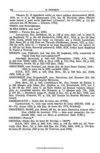 Väcariu D., 0 tiptiriturei veche cu mare valoare documentará (M.M.,
1970, nr. 1-2, P. 80) (insemnare 1741, bis. Sf. Nicolae); Idem, Zbuciu-
mata istorie a unei vechi tipeirituri (Cronica", 24-1-1970, p. 11) (in-
semnare bis. Sf. Nicolae Greceni, 1741).
GRECI, vezi Rotompänesti.
M-REA GRECI, vezi Iasi.91
GRECI Tutova (bis. sec. XIX).
Antonovici, Doc. birlddene, III, p. 125 si urm. (doc. ref. la satul G.
pe Bogdana), IV, p. 80-82 (hotärnicie, 1639); M.C., 1914, p. 24-26 <doc.
1796, mosia, aflatà intr-un hotar cu Cernatii, era a Ilincäi Lambrino);
Dic. Rom., III, p. 634 <fost sat, Tecuci); Ghibänescu, Surete, VIII, p. 319
320 (la 1678, satul G. Vaslui al lui loan Racovitä); Doc. rel. agrare, II,
p. 233 (al lui Radu Racovità paharnic); DRH, XIX, indice <sate dispärute
In Vaslui si Tutova).
GRIESTI, com. Tibä'nesti, jud. Iasi (bis. Sf. Impärati, 1784, construitä de
Vasile Carp fost mare paharnic)92.
Inscriptii Bucuregi, p. 646-647 (Evanghelie, 1790); A.B., 1931,
p. 203 (cat. 1809); AEH, 1934, p. 85 si 1935, p. 112; Diet. Rom., III, p. 639;
Ghibänescu, Surete, III, p. 322-323 (doc. 1645).
GRIGORENI, com. Scorteni, jud. Bacau (bis. de lemn Buna Vestire, 1810
1820, in stare rea la 1890, recläditä 1904).
B.O.R., XIV, 1890, p. 445; Dict. Rom., III, p. 640 <bis. din 1720);
AER, 1936, p. 136.
GRIGORESTI (fost Grigorauti)93, com. Siminicea, jud. Suceava (bis. din
1837, zidità de Scarlat Miclescu).
Dict. Rom., III, p. 640; Costächescu M., Doc. inainte de . te fan, I,
p. 320 (despre sat); Idem. Doc. Bogdan, p. 114; Documente, XVI, vol. I,
p. 58-59 <la 1507, satul G. pe Siret vindut lui Eremia vistier); Gheor-
ghiu A., Localitciti istorice din. Botopni, p. 11 (despre sat); I.N., 1928,
p. 277 (G. Dorohoi); Iorga N., St-udii fi doc., XI, p. 60 (doc. 1750, casa
fam. Ureche); Uricarul, VI, p. 216, 327 (mosia lui Scarlat Miclescu co-
misul).
GRIMANCAUTI Hatin (bis. de lemn, sec. XVIII).
Curdinovschi V., Cele mai vechi biserici de lemn (RSIAB, 1925, p.
60-74); Anuar 1922, p. 184 <bis. de lemn din 1775, Grinauti).
GRINTIESUL MARE, jud. Neamt (M bis. de lemn Duminica tuturor sfin-
tilor, clädità de locuitori, 1794 data unui pomelnic; bis. re-
paratà 1891, cind s-a Malt si pridvorul. Date D.M.I.).
GROPENITutova.94
GROPILEBacäu (bis. de lemn Sí. Nicolae, c. 180095).
B.O.R., XIV, 1890, p. 465; A.B., 1931, p. 178 (la 1809 bis. Sf. Voie-
vozi); Diet. Rom., III, p. 648-649 (bis. din 1720); AER, 1936, p. 176 <bis.
de lemn Sf. Nicolae, 1847 si bis. Sí. Voievozi, arsd 1926).
336 N. STOICESCU
www.dacoromanica.ro
 