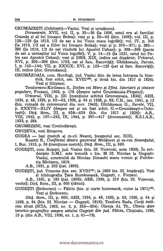 338 N. STOICESCU
GRUMA2ESTI (Ochitesti)-Vaslui. Vezi si urmaorul.
Documente, XVII, vol. II, p. 35-36 (la 1606, satul era al familiel
Crasnas si al lui Ionasco Bolea); vezi si p. 59-60 (doc. 1606); vol. III, p.
128-129 <la 1613, 1/2 de sat a lui Voico mare logork); vol. IV, p. 349
(la 1619, 1/2 sat a fiilor lui Ionasco Bolea); vezi si p. 370-371; p. 385-
386 (la 1619, 1/2 de sat vindutà lui Apostol Cehan); p. 398-399 (parte
de sat a urmasilor lui Voico logofät); V, p. 14-15 <la 1621, satul lui Pe-.
tre sau Apostol Cehan); vezi s'i DRH, XIX, indice sat disparut; Uricarul,
XVI, p. 305-306 <doc. 1753, sat al fam. Racovità); GhibAnescu, Surete,
I, p. 142-144; VII, p. XXXIX; XVI, p. 123-125 <sat al fam. Racovità);
III, indice (doc. Grumkeni).
GRUMAZOAIA, com. Hurdugi, jud. Vaslui (bis. de lemn Intrarea in bise-
rica, fost schit, sec. XVIII'°°; si cloud bis. din 1817 si 1824).
Vezi si Silisteni.
Teodorescu-Kirileanu S., te fan cel Mare si Sfint. Istorisiri i cintece
popu/are, Focsani, 1903, p. 178 <despre satul Grumäzoaia-Plopeni);
Uricaru/, VIII, p. 231 <mentiune schitul Grumezoaia, 1834); AEH,
1934, p. 48, 1935, p. 62-63, 1936, p. 64 si 1938, p. 83; C.H., ian. 1941, p. 13
<bis. ruinata de cutremurul din nov. 1940); GhibAnescu G., Surete, VII,
p. XXXVII-XLIV (despre sat si un fost schit; G. -Grumazesti-Ochi-
testi); Dic. Rom., III, p. 658-659 (bis. din 1817 si 1824); A.R.,
VIII, 1942, p. 197-242, IX, 1944, p. 397-417 <documente); R.S.I.A.B.,
1933, p. 284.
GRUMEZENI, vezi Cominaresti.
GRUSEVA, vezi Hrusova.
GUGEA - Iasi (metoh al m-rii Neamt, Inceputul sec. XIX).
Rosetti R., Conf/ictu/ dintre guvernu/ Moldovei f i m-rea Neamtului,
I, Buc. 1910, p. 59 <mentiune metoh); Diet. Rom., III, p. 660.
GUGESTI, com. Botesti, jud. Vaslui (bis. Sf. Voievozi, ante 1809). In evi-
dentele D.M.I. este trecutd o bis. M Sf. Nicolae la Gugesti-
Vaslui, construità de Nicolae Dimachi mare vornic si Pulche-
ria Miclescu, 1819.
A.B., 1931, p. 202 <cat. 1809).
GUGESTI, jud. Vrancea (bis. sec. XVIIIi01; la 1809 bis. Sf. Impdrati). Vezi
si bibliografia Tara Româneasca, Gugesti, r. Focsani.
A.B., 1931, p. 182 <cat. 1809); AER, 1936, p. 219 (bis. Sf. Voievozi,
veche); Dict. Rom., III, p. 660 (catun).
GUGESTI (Stoborani) - Fälciu (bis. si curte boiereasca, ruine la 1871)102.
Vezi si Stoborani.
Dict. Rom., III, p. 660; AEH, 1934, p. 48, 1935, p. 63, 1936, p. 64 si
1938, p. 84 (bis. Sf. Nicolae - Gugesti, 1819); Teodoru Rada, Curti intd-
rite tirzii (SCIA, 1963, nr. 2, p. 353-354); Obreja Al. Th., Citeva date
istorico-geograf iceasupra satului Gugefti din jud. Fdlciu, Chisinau, 1936,
15 p. (din A.B., VIII, 1936, nr. 1, p. 61-73).
www.dacoromanica.ro
 