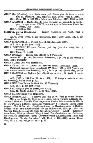 22'
REPERTORIUL BIBLIOGRAFIC MOLDOVA 339
GUNOAIA (Movilita), com. Rdchitoasa, jud. Bacau (bis. de lemn si VOA-
tuci Sf. Dumitru, 1842, reparatà 1910, 1932). Vezi si Cima.
Dic. Rom., III, p. 663 (G.Bahna sau Bihnita); AER, 1936, P. 326.
GURA ASAULUI Bacgu (bis. de lemn Sf. Voievozi, adusà de la Costiu-
gani, inceputul sec. XIX103, mutatä apoi la Poiana Valea Rea
Ordsa, 1926-1928).
B.O.R., 1890, p. 373.
SCHITUL GURA BICAZULUI Neamt (inceputul sec. XIX). Vezi si
Bicaz.
ALPR, 1935-1936, p. 139 (mentiune, 1830); Dict. Rom., III, p. 664
(trup de sat).
GURA BIRLADULUI Tecuci (bis. Sf. Nicolae, ante 1809).
A.B., 1931, p. 190 (cat. 1809).
GURA BOHOTINULUI, com. Gorban, jud. Iasi (bis. din 1841). Vezi si
Bohotin.
Dict. Rom., III, p. 664.
GURA CAINARI Soroca (bis. clädità de I. Panaioti).
Anuar 1922, p. 191; Bezviconi, Boierimea, I, p. 102 si 161 (mosie a
fam. Iani si Panaioti).
GURA CORNULUI, vezi Romanesti.
GURA EZERULUI Tutova (bis. Izvorul Maicii Domnului, 1830).
Catalogul manuscriselor romeinefti, IV, Buc., 1967, p. 320 (insemnare
1830 despre terminarea bisericii); M.C., 1914, p. 146 (insemnare, 1844).
GURA GALBENI Tighina (bis. clädità de locuitori, 1815-1816, rec15.-
clità).
A.B., 1936, p. 254 (doc. 1815> si 1937, p. 33 (despre materialui pen-
tru biserica); Anuar 1922, p. 222.
GURA GIRLII Putna (la 1809, bis. Sf. Voievozi).
A.B., 1931, p. 185 (cat. 1809).
GURA HORAITEI (pod de piatrà, sec. XVII).
Iorga N., Studii fi doc., VI, p. 25 (doc. 1667).
GURA HORODISTEI, vezi Horodiste.
GURA HUMORULUI Suceava (bis. din 1883). Vezi si m-rea Humor.
Mitric Bruja D., Ceva despre orapl Gura-Humora (Gazeta Bu-
covinei", 1896, nr. 55-56); Eine vergessene Kirche. Die armenische Kirche
in Gurahumora (Czern. Deutsche Tagespost" 4 februarie 1934); Nibio
August, Geschichte der Jesuitenresidenz in Gurahumorului (Kattho-
lischen Volks und Hauskalender fill- die Bukowina", 1939, P. 129-142);
Wagner Rudolf, Geschichte einer Kirche, in Gustav Adolf Kalender,
Assenheim, 1950, p. 45-46; Klug Alfred, Zur Geschichte der Griindung
der römisch-katolischen Pfarre Gura humorului (Katholischer Volks-und
Hauskalendar fur die Bucovina", VII, 1940, p. 120-128); Anuar Buco-
vina, 1923, p. 26; 1926, p. 58; 1927, p. 69.
www.dacoromanica.ro
 