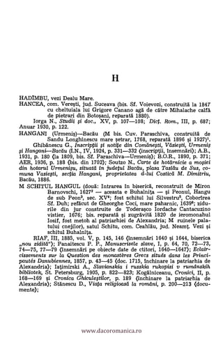 HADIMBU, vezi Dealu Mare.
HANCEA, com. Veresti, jud. Suceava (bis. SI. Voievozi, construitd la 184T
cu cheltuiala lui Grigore Canano aga de cdtre Mihalache calf&
de pietTari din Botosani, reparatd 1880).
Iorga N., Studii i doc., XV, p. 107-108; Dict. Rom., III, p. 687;
Anuar 1930, p. 122.
HANGANI (Urmenis)Bacdu (M bis. Cuy. Paraschiva, c
Sandu Longhinescu mare setrar, 1768, reparatä. 1896 0 1927)1.
Ghibdnescu G., Inscriptii i notite din Comdnefti, Väsieti, Urmenif-
HanganiBacdu (I.N., IV, 1924, p. 331-332 (inscriptii, Insemndri); A.B.,
1931, p. 180 (la 1809, bis. SI. ParaschivaUrmenis); B.O.R., 1890, p. 371;
AER, 1936, p. 188 (bis. din 1702); Soutzo N., Carte de hotdrnicie a mofiei
din hotarul Urmenifu, situatd in judetul Bacdu, plasa Tasldu de Sus, co-
muna Vasie0i, sectia Han gani, proprietatea d-lui Costicd M. Dimitriu,
Bacdu, 1886.
M SCHITUL HANGUL (cloud: Intrarea In bisericd, reconstruit de Miron
Barnovschi, 16272 aceasta e Buhalnita i Peonul, Hangu
de sub Peon3, sec. XV4; fost schitul lui Silvestru6, Coborirea
SI. Duh; refdcut de Gheorghe Coci, mare paharnic, 16396; zidu-
rile din jur construite de Toderasco Iordache Cantacuzino
vistier, 1676; bis. reparatd i zugrdvitd 1820 de ieromonahul
Iosif, fost metoh al patriarhiei de Alexandria; M ruinele pala-
tului cnejilor), satul Schitu, com. Ceahldu, jud. Neamt. Vezi
schitul Buhalnita.
RIAF, III, 1885, vol. V, p. 145, 146 (insemndri 1640 si 1644, biserica
nou ziditd"); Panaitescu P. P., Manuscrisele slave, I, p. 64, 70, 72-73,
74-75, 77-79 (Insemndri pe obiecte date de ctitori, 1640-1647); Eclair-
cissements sur la Question des monastères Grecs situ& dans les Princi-
pautés Danubiennes, 1857, p. 43-45 (doc. 1715, Inchinare la patriarhia de
Alexandria); Iatimirski A., Slavianskia i russkia rukopisi y rumdnskih
bibliotek, St. Petersburg, 1905, P. 822-823; Kogdlniceanu, Cronici, II, p.
168-169 si Cronica Ghiculegilor, p. 189 (inchinare la patriarhia de
Alexandria); Stdnescu D., Viata religioasd /a romdni, p. 200-213 (docu-
mente);
www.dacoromanica.ro
 