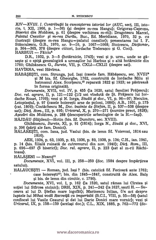 XIVXVIII. I. Contributii la cunoafterea istoriei /or (AUC, sect. III, isto-
rie, t. XII, 1966, p. 1-36) (1 despre m-rea Hangu); Grigoras-Caprosu,
Biserici din Moldova, p. 61 (despre vechimea m-rii); Dragotescu Marcel,
Palatul Cnezilor 0 m-rea Durdu, Buc., Ed. Meridiane, 1970, 32 p. cu
ilustratii <despre m-rea Hangu --palatul cnezilor); prezentarea lui I. F.
Sfánculescu, G.B., 1970, nr. 9-10, p. 1067-1068; Stoicescu, Dictionar,.
p. 364-365, 378 (despre ctitori, Iordache Toderasco 0. G. Cod).
HARBUJI Fdlciu8
D.R., 1932, p. 3-5 (hotarnicie, 1743); vezi si p. urm., unde se ga-
seste si o spità genealogicá a urmasilor lui Harbuz si o altà hotgrnicie din
1760; Ghibánescu G., Surete, VII, p. CXLICXLII (despre sat).
HAVIRNA, vezi Hävirna.
HABA*E*TI, com. Strunga, jud. Iasi (casele fam. Hábasescu, sec. XVIII9'
si M bis. Sf. Gheorghe, 1762, construità de Iordache Milu sil
hatmanul Alex. Scortescu," reparatá 1822 si 1923; se pästreazd
In forma originará).
Documente, XVII, vol. IV, p. 455 (la 1620, satul familiei Prajescu);
Doc. rel. agrare, II, p. 121-122 (1/2 sat vindutä" de .t. Prajescu lui Ior-
dache Ruset, 1709); vezi si N. Iorga, Studii 0 doc., VI, p. 96-97; Neculce,
Letopisetul, p. 97 (casele boieresti arse de poloni, 1686); A.B., 1931, p. 175
(cat. 1809); Costächescu M., Doc. inainte de te fan, II, p. 537-538 (despre
sat); Dict. Rom., III, p. 695; Uricarul, X, p. 270-271 (nut/11re preot, 1828);
Aseztiri din Moldova, p. 288 (descoperirile arheologice de la H.Iasi).
HAJDAU (Häjdeni)Hotin (bis. Sf. Dumitru, sec. XVIII).
Ghibänescu, Surete, XI, p. 91 <1814); Iorga N., Studii 0 doc., XVI,
p. 396 <parti ale fam. Donici).
HALARE*TI, com. lana, jud. Vaslui (bis. de lemn. Sf. Voievozi, 1814 sau
1816).
AEH, 1934, p. 63, 1935, p. 83, 1936, P. 89, 1938, p. 134; C.H., ian. 1941,
p. 14 (bis. filiará ruinatà de cutremurul din nov. 1940); Dict. Rom., III,
p. 696-697 (5 biserici); Doc. rel. agrare, II, p. 223 (sat al m-ril Mehl-
toasa).
HALMENI Neamtil
Documente, XVI, vol. III, p. 258-259 (doc. 1584 despre Impartirea
satului).
HALAUCEUI Roman, jud. Iasi ? (bis. catolica Sf. Fecioarà ante 1762;
case boieresti"; bis. din 1845-1847, construitá de Alex. Bals
s'i bis. de lemn din cimitir, c. 1790).
Documente, XVI, vol. I, p. 162 (la 1520, satul egmas lui Cirstea si
sotiei lui Stircea stolnic); DRH, XIX, p. 241-242 <la 1627, sautl H. Su-
ceava al lui D. stefan mare logoat); Marinescu Iulian, Un. act despre
luptele lui Mihai vodei Racovitti cu imperialii (B.C.I., VIII, p. 55-58) (satul
confiscat lui Vasile Ceaurul s'i dat lui Darle Donici mare vornic); vezi si
Uricarul, IX, p. 158-159 (acelasi doc.); C.L.. XIX. 1885, p. 762-772 (do-
350 N. STOICESCU
www.dacoromanica.ro
 