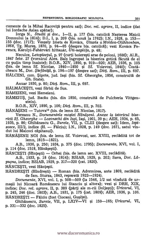 cumente de la Mihai Racovità pentru sat); Doc. rel. agrare, II, indice (dat
lui Iordache Aslan spdtar);
Iorga N., Studii g doc., III, p. 177 (bis. catolica Nasterea Maicii
Domnului la 1814); D.I., I, p. 209 (bis. nouä la 1762); I.N., 1928, p. 153
155 (doc. 1717); Veszely Imets és Kovács, Utazeis a Moldva-OVEhhonban,
1868, Tg. Mures, 1870, p. 94-95 (despre bis. catolicd); vezi Kovács Fe-
rencz, Károlyi-Fehérvári hittanár, Uti-napl6ja, p. 48;
Neculce, Letopisepa, p. 97 (curti boieresti arse de poloni, 1686); Al.R.,
1847 febr. 27 (vornicul Alex. Bals ingropat la biserica goticd facutä de el
cu putin timp inainte); B.O.R., XIV, 1890, p. 919-920; AER, 1936, p. 105
<bis. de lemn Sf. Nicolae, 1840-1850 si Sf. Voievozi, 1840); Costa-
chescu M., Doc. .5'tefeinitti, p. 196-197 <despre sat); Dic. Rom., III, p. 697.
HALCENI, com. ipote, jud. Iasi (bis. Sf. Gheorghe, 1856, construità de
Gh. State).
Anuar 1930, p. 80; Dict. Rom., III, p. 697.
HALMACESTI, vezi Sirbii de Sus.
HAMEIENI, vezi Hemeieni.
HAME114 jud. Bacdu (bis. din 1850, construitá de Pulcheria Vittgen-
stein).
B.O.R., XIV, 1890, p. 106; Dic. Rom., III, p. 702.
HANMENI Tutova" (bis. de lemn Sf. Nicolae, 1817).
Vereanu N., Documentele moiei Hdnáeni. Anexe la istoricul bise-
ricii Sf. Gheorghe Lozonschi din Iaqi, Iasi, 1901, 39 p.; AEH, 1934, p. 65,
1935, p. 86; Ghibänescu G., Surete, VII, p. CLIII (despre sat); Idem, Ispi-
soace, 111/2, indice (H. Falciu); I.N., 1928, p. 149 <doc. 1671, satul vin-
dut lui Malcoci cApitanul).
HANMENII NOI (bis. de lemn Sf. Voievozi, sec. XVIII, recladità tot de
lemn, 1815-1821).
A.B., 1936, p. 250; 1934, p. 375 (doc. 1795); Documente, XVI, vol. I,
p. 114 (doc. 1518, Hänäsesti).
HANCE$T1 (Hintesti) Orhei (bis. de lemn sec. XVIII, recladitä).
A.B., 1933, p. 18 (doc. 1814); RSIAB, 1929, p. 202; Saya, Doc. Let-
puma, indice; RSIAB, 1929, p. 317-320 <cat. 1820).
HANCESTI, vezi Hänte*ti.
HANDRESTI (Hindresti) Roman (bis. Adormirea, ante 1809, recladitä
de fam. Sturza, 1843, reparata 1922-1924).
Documente, XVI, vol. I, p. 508-509 (la 1546, 1/2 sat vIndutä de ur-
masii lui Nicoard Romanescu lui Stanciu i altora); vezi i DRH, XIX,
indice; Doc. rel. agrare, II, p. 389 (parti ale m-rii Doljesti); Uricarul, VI,
p. 245, 246 (doc. 1803); A.B., 1931, p. 175 (cat. 1809); AER, 1936, p. 106.
HANDRE$T1 Falciu (fost Ciocani, Gusitei).
Ghibänescu, Surete, VII, p. LXIVVI si 159-165; Uricarul, VI,
p. 331-332 (doc. 1825).
REPERTORIUL BD3LIOGRAFIC MOLDOVA 35/
www.dacoromanica.ro
 