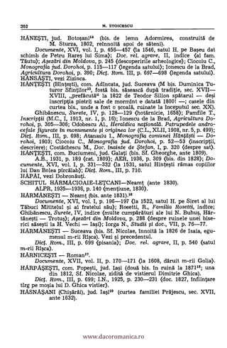 352 N. STOICESCU
IIANESTI, jud. Botosani" (bis. de lemn Adormirea, construitd de
M. Sturza, 1802, reinnoitg apoi de sdteni).
Documente, XVI, vol. I, p. 456-457 <ta 1546, satul H. pe Baseu dat
schimb de Petru Rares lui Sima); Doc. rel. agrare, II, indice (al fam.
Tdutu); Apziíri din Moldova, p. 245 (descoperirile arheologice); Ciocoiu C.,
Monografia jud. Dorohoi, p. 115-117 (legenda satului); Ionescu de la Brad,
Agricultura Dorohoi, p. 390; Dict. Rom. III, p. 697-698 (legenda satului).
HANS/JUL vezi Zizinca.
HANTESTI (Hintesti), com. Adincata, jud. Suceava (M bis. Duminica Tu-
turor Sfintilor15, fostä bis. sdseascg dui:A traditie, sec. XVII
XVIII, prefdcutd" la 1822 de Teodor Silion spdtarul dei
inscriptia pietrii sale de mormint e datatd 1800! ; casele din
curtea bis., unde a fost o scoalg, ruinate la inceputul sec. XX).
Ghibdnescu, Surete, IV, p. 128-129 <hotgrnicie, 1658); Pamfile T.,
Inscriptii (M.C., I, 1913, nr. 1, p. 16); Ionescu de la Brad, Agricultura Do-
rohoi, p. 305-306; Odobescu Al., Heraldica nationald. Patrupedele andro-
cefale figurate In monumente fi originea lor (C.L., XLII, 1908, nr. 5, p. 499);
Diet. Rom., III, p. 698; Atanasiu I., Monografia comunei Heintei fti Do-
rohoi, 1903; Ciocoiu C., Monografia jud. Dorohoi, p. 52-53 (inscriptii,
descriere); Costdchescu M., Doc. inainte de te fan, I, p. 320 (clespre sat).
HANTESTI, com. Buciumeni, jud. Galati (bis. Sf. Gheorghe, ante 1809).
A.B., 1931, p. 189 (cat. 1809); AER, 1936, p. 309 (bis. din 1828); Do-
cumente, XVI, vol. I, p. 331-332 (la 1531, satul Hintesti rdmas copiilor
lui Dan Bolea pircalab); Dic. Rom., III, p. 710.
HAPAI, vezi Dobronduti.
SCHITUL HARMACIOAIE-LETCANINeamt (ante 1830).
ALPR, 1935-1936, p. 140 (nentiune, 1830).
HARMANESTI Neamt (bis. ante 1831).18
Documente, XVI, vol. I, p. 196-197 <la 1522, satul H. pe Siret al lui
Tdbuci Mititelul si al fratelui sdu); Rosetti, R., Familia Rosetti, indice;
Ghibänescu, Surete, IV, indice (multe cumpäräturi ale lui N. Buhus, Hdr-
tdnesti Trotus); .11$ezdri din Mo/dova, p. 288 (despre ruinele unei bise-
rici sgsesti la H. Vechi Iasi); Iorga N., Studii si doc., VII, p. 76-77.
HARMANESTI Suceava (bis. Sf. Nicolae, innoitä la 1826 de Isaia, egu-
menul m-rii Rica). Vezi si precedentul.
Dic. Rom., III, p. 699 (pisania); Doc, rel. agrare, II, p. 540 (satul
m-rii Rica).
HARNICESTI Roman".
Documente, XVII, vol. II, p. 170-171 <la 1608, ddruit m-rii Golia).
HARPASESTI, com. Popesti, jud. Iasi (doug bis. In ruing la 187118; una
din 1812, Sf. Nicolae, ziditä de vistierul Dimitrie Ghica).
Dict. Rom., III, p. 699; I.N., 1925, p. 230-231 (doc. 1827, infiintare
tirg pe mosia lui D. Ghica vistier).
HASNASANI (Chisgrgi), jud. Iasi18 (curtea familiei Prdjescu, sec. XVII,
ante 1632).
www.dacoromanica.ro
 