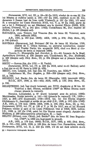 REPERTORIUL BIBLIOGRAPIC MOLDOVA 353
Documente, XVI, vol. III, p. 29-30 (la 1573, vindut de m-rea Sf. Ilie
lui Mestea i rudelor sale); p. 156-157 <la 1581, restituit m-rii Sf. lije,
deoarece Ii fusese luat de loan Todd' Viteazul); p. 157 (la 1581, 1/2 satul
H. a urmasilor lui Coste Stravici); XVII, vol. V, p, 97 (la 1622, parte de
sat a lui I. Prajescu); un sat Hanaseni era In tinutul Falciu (DRH, XIX,
indice); Uricaru/, VI, p. 241 (doc. 1792); Costachescu M., Doc. inainte de
.te fan, I, p. 185 (despre sat).
HAULISCA, com. Tulnici, jud Vrancea bis. de lemn Sf. Voievozi, ante
1809, refacuta 1862).
A.B., 1931, p. 183 (cat. 1809); AER, 1936, p. 278; Diet. Ram., III/
p. 700 (catun).
HAVIRNA (Havarona), jud. Botosani (M bis. de lemn Sf. Nicolae, 1795,
claditä de C. Ghica hatman, cu ajutorul locuitorilor, meter
fiind Toader Darie; bis. acoperita 1875, and s-a facut si do-
potnita de lemn i reparata 1888).
Ciocoiu C., Monografia jud. Dorohoi, p, 41-42; Ionescu de la Brad,
Agricultura Dorohoi, p. 335 (despre sat); Costachescu M., Doc. $tef'dnitti,
p. 483 (despre sat); Dict. Rom., III, p. 694 (despre sat si pisanie biserica,
1817).
HECIU Soroca (bis. din 1791 H. Vechi).
Documente, XVII, vol. IV, p. 229 (la 1618, satul m-rii Balica); satul
a fost dat m-rii Sf. Saya la 1620 (p. 439).
HECIU, com. Lespezi, jud. Iasi (bis. Sf. Dumitru, sec. XIX).20
Costachescu M., Doc. Bogdan, p. 358-359 (despre sat); Dict. Rom.,
III, p. 700.
HELEGIU, jud. Bacau (bis. de lemn Sf. Gheorghe, 1822, renovata 1881).
B.O.R., XIV, 1890, p. 451-452; AER, 1936, p. 133; Dict. Rom., III,
p. 700.
HELESTEIENI, jud. lasi (curti boieresti, sec. XVII, disparute i M bis. Sf.
Voievozi a fam. Sturza, recladita 178021 de Mihai Sturza mare
clucer; pisanie In versuri).
Neculce, Letopisetul, p. 97 (curti boieresti arse dn poloni, 1686);
Melchisedec, Notite istorice, p. 141-142 (pisania n versuri); I.N., 1926
1927, p. 268-270 (insemnari, 1748-1819, bis. lui Ilie Sturza sluger);
Ghibanescu G., Inscriptii i notite de pe carti (I.N., 1928, p. 197) (din 1748);
A.B., 1931, p. 175 (cat. 1809); AER, 1936, p. 106; Diet. Rom., III, p. 701;
Documente, XVII, vol. IV, p. 135 si V, p. 96 (la 1617, era al lui Nicoara
Prajescu vistier i apoi al lui Lupu Prajescu); vezi i DRH, XIX, indice;
I.N., 1928, p. 197 (la 1748, satul lui Ilie Sturza mare sluger); Apzeiri din
Moldova, p. 288 (descoperirile arheologice, H.
HELTIU (Hilteu), com. Caiuti, jud. Bacau22 (bis. de lemn Sf. loan Bogoslo-
vul, 179523; la 1890 era ingropata In prund).
A.B., 1931, p. 178 <cat. 1809); B.O.R., XIV, 1890, p. 465; Dict. Rom.,
III, p. 701-702; AER, 1936, p. 189 <bis. de lemn Cuy. Paraschiva, veche);
Documente, XVII, vol. II, p. 222 <la 1609, 1/2 de sat data schimb m-rii
23 - Repertoriul bibliogratic Moldova
www.dacoromanica.ro
 