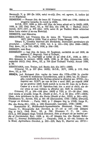 354 N. STOICESCU
Berzunt); V, p, 289 (la 1624, satul m-rii); Doc, re/. agrare, II, indice (al
m-rii Bogdana).
HEMEIENI Roman (bis. de lemn Sf. Voievozi, 1840 sau 1780, clädita de
slugerul Ianache, in ruina. la 1936).
B.O.R., XIV, 1890, P. 446-447 (bis. de lemn adusA aci la 1843); AER,
1936, p. 132; Dict. Rarn.., III, p. 702 (bis. din 1780, H. Bacau); Docu-
mente, XIVXV, p. 375 (doc. 1470, satul H. pe Tazläul Mare schimbat
intre Iurie vistier si m-rea Bistrita).
HEMEIUS, vezi Hameius.
HERASTRAU, jud. Vrancea (bis. de lemn Sf. Voievozi, 1830, reparata
1877, 1899 si 1928). Vezi l'i schitul Valea Neagrä.
TAtaru T., Condica bisericii din Hertistrdu. Insemndri particulare ale
preotului . . . (Milcovia", I, 1930, vol. I, p. 101-104) (din 1848-1882);
Dict. Rom., III, p. 702; AER, 1936, p. 264-265.
HERESTI, vez! Rusi.
HERMEM /asi (bis. de lemn, Sf. ImpArati, reclAditä de zid 1839, de
spAtarul C. Negruti). Vezi si Trifesti,
GhibAnescu G., Inscriptii # notite de pe cárti (I.N., 1928, p. 200
201) (pisanie In versuri, 1839); AER, 1936, p. 85 (bis. Adormirea, 1826,
reparata 1921); Dict. Rom. III, p. 704 (fost Trifestii Vechi); Anuar 1930,
p. 89.
HERTIOANA, com. Traian, jud. Bacau (bis. din 1871-1886).
Uricarul, VI, p. 227 (doc. 1825); B.O.R., XIV? 1890, p. 113; Dict.
Rom., III, p. 705.
HERTA, jud. Botosani (bis. veche de lemn din 1779-1789 in cimitir
mutata in mahalaua Ciubotärimea, arsa la 1892; bis, Sf. Gheor-
ghe, construità de Ille Holban pitarul la sfirsitul sec. XVIIIin-1
ceputul sec. XIX24; pe usa de fier e anul 1807, pe cupola 1808
lar pe pridvor 1846; fosta metoh la m-rea Sf. loan de la Kuru-
Cesme s'i a m-rii Sf. Spiridon-Iasi; bis. a avut si chilii, ale ca-
ror urme se mai vedeau la sfirsitul sec. XIX in cimitir).
Uricarul, IV, p. 164-166 (doc. 1803) si VIII, p. 27-39 (doc. 1804,
cind exista si scoald); Iorga N., Studii # doc., V, p. 65 (doc. 1797-1803);
Idem, Acte privitoare /a bis. din Herta (Studii §i doc., XXII, p. 391-402);
Ghibanescu G., Surete, XII, p. 68-95 (documente, 1794-1804); (Struve),
Voyage en Krimée . . ., Paris, 1802, p. 7 (despre tirg la 1793); Iorga N.,
Bis. din Herta. (R.I., 1924, p. 199) <insemnAri, inscriptii, 1756-1808);
Romstorfer K., Moldawisch-byzantinische Baukunst, Viena, 1896;
Ciocoiu C., Monografia jud. Dorohoi, p. 17-19 si 147-148 (despre
tirg l'i bis.); Dict. Rom., III, p. 706; Giurescu C. C., Ist. rom.,
111/2, p. 508 (despre tirg); UrzicA Dimitrie, Sate # tirguri de pe inaltu/ po-
dis al Dorohoiului, Buc., 1928, p. 44-47 (despre bis. din Herta); Bobu-
lescu C., Neamul Holbcine§tilor ..., Chisindu, 1929, p. 42-44; Ionescu de
la Brad, Agricultura Dorohoi, p. 202-225; Bals G., Biserici sec. XVII-
www.dacoromanica.ro
 