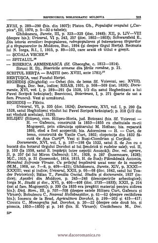 23*
REPERTORIUL SIBLIOGRATIC MOLDOVA 355
XVIII, p. 289-290 (bis. din 1807» Platon Gh., Populafia( oragatti (Car-
pica", III, 1970, p. 5-32-1-tabele);
Ghibanescu, Surete, III, p. 323-325 (doc. 1648); XII,. p. LIVVIII
(despre bis.); Uricarui, VI p. 242, 257 (doc. 1802-1803); Schwarzfeld E.,
Din istoria evreilon impopularea, reimpopu/area i intemeierea tirgurilor
si a tirgusoarelor in Mo/dova, Buc., 1894 (si despre tirgul Herta). Recénzia
lui N. Iorga, R.I., I, 1915, p. 89-103, care arata cá titlul e gresit.
COALA VECHE.25
SPITALUL.26
BISERICA ARMENEASCA (Sf. Gheorghe, c. 1812-1814).
Siruni H. Dj., Bisericile armene din tdri/e romdne, p. 21.
SCHITUL HERTA BASTII (seci XVIII, ante 1781).27
HERTUCA, vezi Fundul Hertei.
HIGHIDI (Ghighidis) Orhei (bis. de lemn Sf. Voievozi, sec. XVIII).
Boga, Doc, bas., indice; RSIAB, 1931, p. 568-569 (cat. 1820); Docu-
mente, XVI, vol. I, p. 289-291 (la 1528, 1/2 din satul Heghedisani a lui
Pavel Scripa bränistar); Bezviconi, Boierimea, I, p. 271 (parte de sat a
fam. Pruncu). Vezi i urmätorul.
HIGHIDI*
Uricarul, VI, p. 335 (doc. 1824); Documente, XVI, vol. I, p. 290 (la
1528, satul Heghidiseni vindut lui Pavel Scripcd brdnistar); p. 318 (1/2 din
sat vindutä aceluiasi, 1529).
HILI*EU (Siliseu), com. Hiliseu-Horia, jud. Botosani (bis. Sf. Voievozi
H. Gafencu, construitä la 1853-1855 cu cheltuiala m-rii
Mogosesti, prin stdruinta spátarului M. Holban; bis. reparatä.
1866, cind a fost acoperitä; bis. Adormirea H. Curt, de
lemn, construitä de Vasile Curt, 1802; clopotnita din 1832 f A-
cutä de Ana Curt)28. Vezi i Rusi-Ciomirtan i Corjäuti.
Documente, XVI, vol. I, p. 197-198 (la 1522, satul S. de Jos cu o
bucatä din hotarul tirgului Dorohoi al lui. *endricä i rudelor sale); vol. II,
p. 103 (la 1558, satul S. impar-lit intre nepotii Anusea Doc, rel. agrare,
p. 257 (al lui Miron Gafencu); I.N., 1928, p. 287 (Insemnare, 1828);
M.C., 1915, p. 31 (insemnäri, 1814. 1815, H. de Sus» Plämädealä Antonie,,
Monahu/ Sofronie Virnav. Cu prilejul implinirii unui veac de la moarte
(M.M., 1968, nr. 7-8, p. 409-421); Ghibänescu, Surete, XIV p. XXXI--
XXXIII; vezi si indice; Uricarul, XXII, p. 66-68 (doc. 1642, satul lui Toa-
der Petriceico); Miau T., Familia Onciul. Studiu si documente, 1927 (in-
dice); Asezeiri din Moldova, p. 245-246 (descoperirile arheologice);
Iorga N., Studii si doc., XVI, p. 406-408 (doc. 1735-1833); XXII, p. 214
(sat al fam. Mogosesti); p. 330 <la 1835 era pregätit material pentru zidirea
bis.); Dict. Rom., III, p. 707-708 (despre satele Hilieu Curt, Gafencu si
Virnav); Bobulescu C., Neamul Holbeinestilor, p. 61-62 (despre reclädirea
bis.); Ionescu de la Brad, Agricultura Dorahoi, p. 199-202 si 415-417;
Ciocoiu C., Monografia jud. Dorohoi, p. 20-22 (despre cele douà bis. si
pisania, 1853-1855) si p. 146 (bis. H. Virnav); Costächescu M., Doc.
www.dacoromanica.ro
 