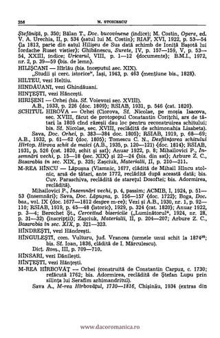 358 N. STOICESCIT
?terdnitil, p. 350; BAlan T., Doc. bucovinene (indice); M. Costin, Opere, ed.
V. A. Urechia, II, p. 534 (satul lui M. Costin); RIAF, XVI, 1922, p. 53,-54
(la 1813, parte din satul Hiliseu de Sus data schimb de Ionita Basota lui
Iordache Ruset vistier); Ghibanescu, Surete, IV, p. 157-159, V, p. 53
54, XXIII, indice; Uricarul, VIII, p. 1-12 (documente); B.M.I., 1972,
nr. 2, p. 39-59 (bis. de lemn).
HILISCANI Mrlau (bis. inceputul sec. XIX).
Stuclii si cerc. istorice°', Iasi, 1943, p. 463 (mentiune bis., 1828).
HILTEU, vezi Heltiu.
HINDAUANT, vezi Ghindauani.
HINTESTI, vezi Hancesti.
HIRISENI Orhei (bis. Sf. Voievozi sec. XVIII).
A.B., 1933, p. 226 (doc. 1809); RSIAB, 1931, p. 546 (cat. 1820).
SCHITUL HIROVA , Orhei (Ciorova, Sf. icolae, pe mosia Isacova,
sec. XVIII, facut de protopopul Constantin Coritchi, ars de ta-
tad la 1805 cInd razesii dau loe pentru reconstruirea schitului;
bis. Sf. Nicolae, sec. XVIII, recladita de schimonahia Lisabeta).
Saya, Doc. Orhei, p. 383-384 doc. 1805); RSIAB, 1919, p. 68-69;
A.B., 1932, p. 61-62 (doc. 1805); Tomescu C. N., Desfiintarea schitului
Hirtop. Hiram schit de maici (A.B., 1935, p. 120-121) <doc. 1814); RSIAB,
1931, p, 526 (cat. 1820, schit s'i sat); Anuar 1922, p. 8; Mihailovici P., In-
semndri vechi, p. 15-18 (sec. XIX) s'i 22-24 (bis. din sat); Arbure Z. C.,
Basarabikz in sec. XIX, p. 325; Zasciuk, Materialii, II, p. 210-211.
M-REA HINCU Lapusna (Vlamnic, 1677, eladita de Mihail Hincu stol-
nic, arsa de tatari, ante 1772, recladita dupa aceasta data; bis.
Cuy. Paraschiva, recladita de staretul Dosoftei; bis. Adormirea,
recladita).
Mihailovici P., Insemniiri vechi, p. 4, passim; ACMIB, I, 1924, p. 51
53 (insemnari); Saya, Doc. Ldpuma, p. 156-157 <doc. 1722); Boga, Doc.
bas., vol. IX (doc. 1677-1812 despre m-re); Vezi si A.B., 1930, nr. 1, p. 92
110; RSIAB, 1919, p. 45-48 Ostoric), 1929, p. 324 (cat. 1820); Anuar 1922,
p. 3-4; Berechet St., Cercetind biserici/e (Luminatorul", 1924, nr. 28,
p. 31-32) (inscriptii); Zasciuk, Materialii, II, p. 204-207; Arbure Z. C.,
Basarabia in sec. XIX, p. 321-323.
HINDRETI, vez! Händresti.
HINGULESTI, com. Vulturu, jud. Vrancea (urmele unui schit la 187429;
bis. Sf. loan, 1836, cladita de I. Marculescu).
Diet. Rom., III, p. 709-710.
HINSARI, vezi Danilesti.
HINTESTI, vezi Hantesti.
M-REA HIRBOVAT Orhei (construita de Constantin Carpuz, c. 1730;
refacuta 1762; bis. Adormirea, recladita de Stefan Lupu prin
silinta lui Serafim arhimandritul).
Saya A., M-rea Hirbovdtul, 1730-1816, Chisinau, 1934 (extras din.
www.dacoromanica.ro
 
