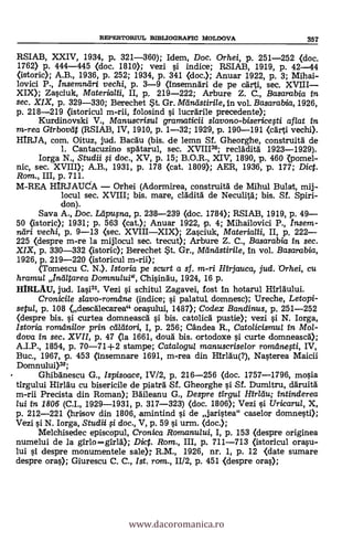 RSIAB, XXIV, 1934, P. 321-360); Idem, Doc. Orhei, p. 251-252 (doc.
1762) p. 444-445 (doc. 1810); vezi i indice; RSIAB, 1919, P. 42-44
(istoric); A.B., 1936, p. 252; 1934, p. 341 <doc.); Anuar 1922, p. 3; Mihai-
lovici P., Insemniiri vechi, p. 3-9 (insemndri de pe c.irti, sec. XVIII
XIX); Zasciuk, Materialii, II, p. 219-222; Arbure Z. C., Basarabia in
sec. XIX, p. 329-330; Berechet *t. Gr. Mdrulstirile, in. vol. Basarabia, 1926,
p. 218-219 (istoricul m-rii, folosind i lucrálrile precedente);
Kurdinovski V., Manuscrisul gramaticii s/avono-bisericesti af/at in
m-rea Girbovtit (RSIAB, IV, 1910, p. 1-32; 1929, p. 190-191 (carti vechi).
HIRJA, com. Oituz, jud. Bacau (bis. de lemn Sf. Gheorghe, construità de
1. Cantacuzino spätarul, sec. XVIII30; red:Mita' 1923-1929).
larga N., Studii fi doc., XV, p. 15; B.O.R., XIV, 1890, p. 460 Kpomel-
nic, sec. XVIII); A.B., 1931, p. 178 (cat. 1809); AER, 1936, p. 177; Dict.
Rom., III, p. 711.
M-REA HIRJAUA Orhei (Adormirea, construitä de Mihul Bulat, mij-
locul sec. XVIII; bis. mare, cladità de Neculitd; bis. Sí. Spiri-
don).
Saya A., Doc. Ldpulna, p. 238-239 (doc. 1784); RSIAB, 1919, p. 49
50 (istoric); 1931; p. 563 (cat.); Anuar 1922, p. 4; Mihailovici P., Insem-
ndri vechi, p. 9-13 <sec. XVIIIXIX); Zasciuk, Materiatii, II, p. 222
225 (despre m-re la mijlocul sec. trecut); Arbure Z. C., Basarabia in sec.
XIX, p. 330-332 (istoric); Berechet t. Gr., Mandstirile, In vol. Basarabia,
1926, p. 219-220 (istoricul m-rii);
(Tomescu C. N.). Istoria pe scurt a sf. m-ri Hirjcuuca, jud. Orhei, cu
hramul In-atarea Domnu/ui", Chisindu, 1924, 16 p.
HIRLAU, jud. Iasi31. Vezi i schitul Zagavei, fost in hotarul
Cronicile slavo-romdne (indice; si palatut domnesc); Ureche, Letopi-
setul, p. 108 (descalecarea" orasului, 1487); Coclex Bandinus, p. 251-252
(despre bis. si curtea domneasea si bis. catolica pustie); vezi si N. larga,
Istoria románi/or prin cadtori, I, p. 256; Candea R., Catolicismul in Mol-
dova in sec. XVII, p. 47 <la 1661, douà bis. ortodoxe i curte domneasca);
A.I.P., 1854, p. 70-71+2 stampe; Catalogul manuscriselor romanesti, IV,
Buc., 1967, p. 453 (insemnare 1691, m-rea din Hirläu(?), Nasterea Maicii
Domnului)32;
Ghibanescu G., Ispisoace, IV12, p. 216-256 (doc. 1757-1796, mosia
tirgului Hirldu cu bisericile de piatrà Sf. Gheorghe i Sf. Dumitru, däruità
m-rii Precista din Roman); Baileanu G., Despre tirgul Hirldu; intinderea
lui in 1806 (C.I., 1929-1931, p. 317-323) (doc. 1806); Vezi çi Uricarui, X,
p. 212-221 (hrisov din 1806, amintind si de jaristea" caselor domnesti);
Vezi si N. Iorga, Studii i doc., V, p. 59 si urm. (doc.);
Melchisedec episcopul, Cronica Romanului, I, p. 153 (clespre originea
numelui de la girlo=g1r1à); Diet. Rom., III, p. 711-713 (istoricul orasu-
lui c despre monumentele sale» R.M., 1926, nr. 1, p. 12 <date sumare
despre oras); Giurescu C. C., Ist. rara., 11/2, p. 451 <despre oras);
REPERTORIUL BIBLIOGRAFIC MOLDOVA 357
www.dacoromanica.ro
 